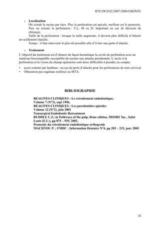 RTE/DCEO2/2007-2008/EBONTE
10
o Localisation
On scinde la racine par tiers. Plus la perforation est apicale, meilleur est le pronostic.
Puis on oriente la perforation : V,L, M ou D. Important en cas de décision de
chirurgie.
Taille de la perforation : lorsque la taille augmente, il devient plus difficile d’obtenir
un scellement étanche.
Temps : il faut intervenir le plus tôt possible afin d’éviter une perte d’attache.
o Traitement
L’objectif du traitement est d’obturer de façon hermétique la cavité de perforation avec un
matériau biocompatible susceptible de recréer une attache parodontale. L’accès à la
perforation et la vision du champ opératoire sont deux difficultés à prendre en compte.
• accès externe par lambeau : en cas de perte d’attache pour les perforations du tiers cervical
• Obturation par eugénate renforcé ou MTA.
BIBLIOGRAPHIE
REALITES CLINIQUES : Le retraitement endodontique.
Volume 7 (N°3), sept 1996.
REALITES CLINIQUES : Les parodontites apicales
Volume 12 (N°2), juin 2001
Nonsurgical Endodontic Retreatment
RUDDLE C.J.; in Pathways of the pulp, 8ème edition, MOSBY Inc , Saint
Louis (E.U.), pp 875 – 929, 2002.
Pronostic du retraitement endodontique orthograde
MACHTOU P. ; FMDC : Information Dentaire N°4, pp 203 – 215, janv 2003
 
