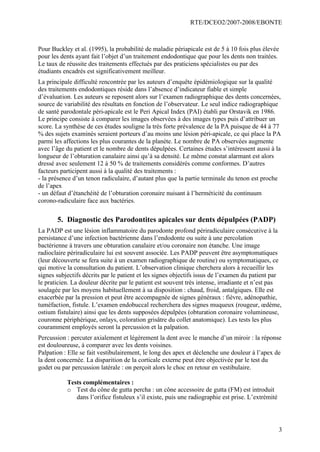 RTE/DCEO2/2007-2008/EBONTE
3
Pour Buckley et al. (1995), la probabilité de maladie périapicale est de 5 à 10 fois plus élevée
pour les dents ayant fait l’objet d’un traitement endodontique que pour les dents non traitées.
Le taux de réussite des traitements effectués par des praticiens spécialistes ou par des
étudiants encadrés est significativement meilleur.
La principale difficulté rencontrée par les auteurs d’enquête épidémiologique sur la qualité
des traitements endodontiques réside dans l’absence d’indicateur fiable et simple
d’évaluation. Les auteurs se reposent alors sur l’examen radiographique des dents concernées,
source de variabilité des résultats en fonction de l’observateur. Le seul indice radiographique
de santé parodontale péri-apicale est le Peri Apical Index (PAI) établi par Orstavik en 1986.
Le principe consiste à comparer les images observées à des images types puis d’attribuer un
score. La synthèse de ces études souligne la très forte prévalence de la PA puisque de 44 à 77
% des sujets examinés seraient porteurs d’au moins une lésion péri-apicale, ce qui place la PA
parmi les affections les plus courantes de la planète. Le nombre de PA observées augmente
avec l’âge du patient et le nombre de dents dépulpées. Certaines études s’intéressent aussi à la
longueur de l’obturation canalaire ainsi qu’à sa densité. Le même constat alarmant est alors
dressé avec seulement 12 à 50 % de traitements considérés comme conformes. D’autres
facteurs participent aussi à la qualité des traitements :
- la présence d’un tenon radiculaire, d’autant plus que la partie terminale du tenon est proche
de l’apex
- un défaut d’étanchéité de l’obturation coronaire nuisant à l’herméticité du continuum
corono-radiculaire face aux bactéries.
5. Diagnostic des Parodontites apicales sur dents dépulpées (PADP)
La PADP est une lésion inflammatoire du parodonte profond périradiculaire consécutive à la
persistance d’une infection bactérienne dans l’endodonte ou suite à une percolation
bactérienne à travers une obturation canalaire et/ou coronaire non étanche. Une image
radioclaire périradiculaire lui est souvent associée. Les PADP peuvent être asymptomatiques
(leur découverte se fera suite à un examen radiographique de routine) ou symptomatiques, ce
qui motive la consultation du patient. L’observation clinique cherchera alors à recueillir les
signes subjectifs décrits par le patient et les signes objectifs issus de l’examen du patient par
le praticien. La douleur décrite par le patient est souvent très intense, irradiante et n’est pas
soulagée par les moyens habituellement à sa disposition : chaud, froid, antalgiques. Elle est
exacerbée par la pression et peut être accompagnée de signes généraux : fièvre, adénopathie,
tuméfaction, fistule. L’examen endobuccal recherchera des signes muqueux (rougeur, œdème,
ostium fistulaire) ainsi que les dents supposées dépulpées (obturation coronaire volumineuse,
couronne périphérique, onlays, coloration grisâtre du collet anatomique). Les tests les plus
couramment employés seront la percussion et la palpation.
Percussion : percuter axialement et légèrement la dent avec le manche d’un miroir : la réponse
est douloureuse, à comparer avec les dents voisines.
Palpation : Elle se fait vestibulairement, le long des apex et déclenche une douleur à l’apex de
la dent concernée. La disparition de la corticale externe peut être objectivée par le test du
godet ou par percussion latérale : on perçoit alors le choc en retour en vestibulaire.
Tests complémentaires :
o Test du cône de gutta percha : un cône accessoire de gutta (FM) est introduit
dans l’orifice fistuleux s’il existe, puis une radiographie est prise. L’extrémité
 
