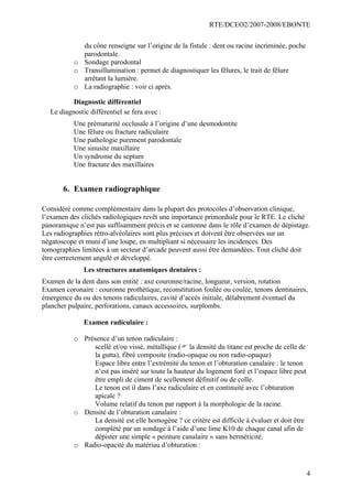 RTE/DCEO2/2007-2008/EBONTE
4
du cône renseigne sur l’origine de la fistule : dent ou racine incriminée, poche
parodontale.
o Sondage parodontal
o Transillumination : permet de diagnostiquer les fêlures, le trait de fêlure
arrêtant la lumière.
o La radiographie : voir ci après.
Diagnostic différentiel
Le diagnostic différentiel se fera avec :
Une prématurité occlusale à l’origine d’une desmodontite
Une fêlure ou fracture radiculaire
Une pathologie purement parodontale
Une sinusite maxillaire
Un syndrome du septum
Une fracture des maxillaires
6. Examen radiographique
Considéré comme complémentaire dans la plupart des protocoles d’observation clinique,
l’examen des clichés radiologiques revêt une importance primordiale pour le RTE. Le cliché
panoramique n’est pas suffisamment précis et se cantonne dans le rôle d’examen de dépistage.
Les radiographies rétro-alvéolaires sont plus précises et doivent être observées sur un
négatoscope et muni d’une loupe, en multipliant si nécessaire les incidences. Des
tomographies limitées à un secteur d’arcade peuvent aussi être demandées. Tout cliché doit
être correctement angulé et développé.
Les structures anatomiques dentaires :
Examen de la dent dans son entité : axe couronne/racine, longueur, version, rotation
Examen coronaire : couronne prothétique, reconstitution foulée ou coulée, tenons dentinaires,
émergence du ou des tenons radiculaires, cavité d’accès initiale, délabrement éventuel du
plancher pulpaire, perforations, canaux accessoires, surplombs.
Examen radiculaire :
o Présence d’un tenon radiculaire :
scellé et/ou vissé, métallique (F la densité du titane est proche de celle de
la gutta), fibré composite (radio-opaque ou non radio-opaque)
Espace libre entre l’extrémité du tenon et l’obturation canalaire : le tenon
n’est pas inséré sur toute la hauteur du logement foré et l’espace libre peut
être empli de ciment de scellement définitif ou de colle.
Le tenon est il dans l’axe radiculaire et en continuité avec l’obturation
apicale ?
Volume relatif du tenon par rapport à la morphologie de la racine.
o Densité de l’obturation canalaire :
La densité est elle homogène ? ce critère est difficile à évaluer et doit être
complété par un sondage à l’aide d’une lime K10 de chaque canal afin de
dépister une simple « peinture canalaire » sans herméticité.
o Radio-opacité du matériau d’obturation :
 