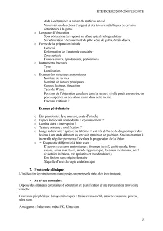 RTE/DCEO2/2007-2008/EBONTE
5
Aide à déterminer la nature du matériau utilisé
Visualisation des cônes d’argent et des tuteurs métalliques de certains
obturateurs à la gutta.
o Longueur d’obturation
Sous obturation par rapport au dôme apical radiographique
Sur obturation : dépassement de pâte, cône de gutta, débris divers.
o Forme de la préparation initiale
Conicité
Déformation de l’anatomie canalaire
Zone apicale
Fausses routes, épaulements, perforations.
o Instruments fracturés
Type
Localisation
o Examen des structures anatomiques
Nombre de racines
Nombre de canaux principaux
Canaux latéraux, furcations
Type de Weine
Position de l’obturation canalaire dans la racine : si elle paraît excentrée, on
peut suspecter un deuxième canal dans cette racine.
Fracture verticale ?
Examen péri-dentaire
o Etat parodontal, lyse osseuse, perte d’attache
o Espace radioclair desmodontal : épaississement ?
o Lamina dura : interruption ?
o Texture osseuse : modification ?
o Image radioclaire : apicale ou latérale. Il est très difficile de diagnostiquer des
lésions à un stade débutant ou en voie terminale de guérison. Seul un examen à
intervalle régulier permettra d’évaluer la progression de la lésion.
o F Diagnostic différentiel à faire avec :
D’autres structures anatomiques : foramen incisif, cavité nasale, fosse
canine, sinus maxillaire, arcade zygomatique, foramen mentonnier, nerf
alvéolaire inférieur, tori (palatins et mandibulaires).
Des lésions sans origine dentaire
Séquelle d’une chirurgie endodontique
7. Protocole clinique
L’indication de retraitement étant posée, un protocole strict doit être instauré.
• Au niveau coronaire :
Dépose des éléments coronaires d’obturation et planification d’une restauration provisoire
étanche.
Couronne périphérique, Inlays métalliques : fraises trans-métal, arrache couronne, pinces,
ultra sons
Amalgame : fraise trans-métal FG, Ultra sons
 