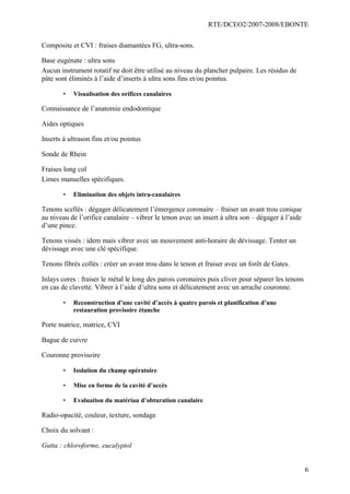 RTE/DCEO2/2007-2008/EBONTE
6
Composite et CVI : fraises diamantées FG, ultra-sons.
Base eugénate : ultra sons
Aucun instrument rotatif ne doit être utilisé au niveau du plancher pulpaire. Les résidus de
pâte sont éliminés à l’aide d’inserts à ultra sons fins et/ou pointus.
• Visualisation des orifices canalaires
Connaissance de l’anatomie endodontique
Aides optiques
Inserts à ultrason fins et/ou pointus
Sonde de Rhein
Fraises long col
Limes manuelles spécifiques.
• Elimination des objets intra-canalaires
Tenons scellés : dégager délicatement l’émergence coronaire – fraiser un avant trou conique
au niveau de l’orifice canalaire – vibrer le tenon avec un insert à ultra son – dégager à l’aide
d’une pince.
Tenons vissés : idem mais vibrer avec un mouvement anti-horaire de dévissage. Tenter un
dévissage avec une clé spécifique.
Tenons fibrés collés : créer un avant trou dans le tenon et fraiser avec un forêt de Gates.
Inlays cores : fraiser le métal le long des parois coronaires puis cliver pour séparer les tenons
en cas de clavette. Vibrer à l’aide d’ultra sons et délicatement avec un arrache couronne.
• Reconstruction d’une cavité d’accès à quatre parois et planification d’une
restauration provisoire étanche
Porte matrice, matrice, CVI
Bague de cuivre
Couronne provisoire
• Isolation du champ opératoire
• Mise en forme de la cavité d’accès
• Evaluation du matériau d’obturation canalaire
Radio-opacité, couleur, texture, sondage
Choix du solvant :
Gutta : chloroforme, eucalyptol
 