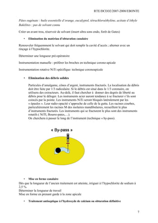 RTE/DCEO2/2007-2008/EBONTE
7
Pâtes eugénate : huile essentielle d’orange, eucalyptol, tétrachloroéthylène, acétate d’éthyle
Bakélites : pas de solvant connu
Créer un avant trou, réservoir de solvant (insert ultra sons endo, forêt de Gates)
• Elimination du matériau d’obturation canalaire
Renouveler fréquemment le solvant qui doit remplir la cavité d’accès ; alterner avec un
rinçage à l’hypochlorite.
Déterminer une longueur pré-opératoire
Instrumentation manuelle : préférer les broches en technique corono-apicale
Instrumentation rotative NiTi spécifique: technique coronoapicale
• Elimination des débris solides
Particules d’amalgame, cônes d’argent, instruments fracturés. La localisation du débris
doit être faite par 1/3 radiculaire. Si le débris est situé dans le 1/3 coronaire, on
utilisera des extracteurs. Au-delà, il faut chercher à donner des degrés de liberté au
débris pour le déloger. Les instruments acier auront tendance à se fracturer s’ils sont
coincés par la pointe. Les instruments NiTi seront bloqués latéralement par les
« épaules ». Leur radio-opacité s’approche de celle de la gutta. Les racines courbes,
particulièrement les racines M des molaires mandibulaires, recueillent le plus
d’instruments fracturés. Les instruments qui se fracturent le plus sont des instruments
rotatifs ( NiTI, Bourre-pates,…).
On cherchera à passer le long de l’instrument (technique « by-pass).
• Mise en forme canalaire
Dès que la longueur de l’ancien traitement est atteinte, irriguer à l’hypochlorite de sodium à
2,5 %.
Déterminer la longueur de travail
Mise en forme en prenant garde à la zone apicale
• Traitement antiseptique à l’hydroxyde de calcium ou obturation définitive
 
