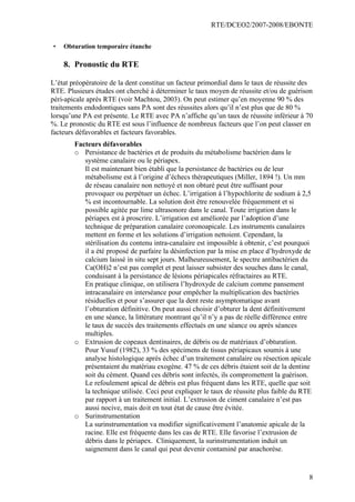 RTE/DCEO2/2007-2008/EBONTE
8
• Obturation temporaire étanche
8. Pronostic du RTE
L’état préopératoire de la dent constitue un facteur primordial dans le taux de réussite des
RTE. Plusieurs études ont cherché à déterminer le taux moyen de réussite et/ou de guérison
péri-apicale après RTE (voir Machtou, 2003). On peut estimer qu’en moyenne 90 % des
traitements endodontiques sans PA sont des réussites alors qu’il n’est plus que de 80 %
lorsqu’une PA est présente. Le RTE avec PA n’affiche qu’un taux de réussite inférieur à 70
%. Le pronostic du RTE est sous l’influence de nombreux facteurs que l’on peut classer en
facteurs défavorables et facteurs favorables.
Facteurs défavorables
o Persistance de bactéries et de produits du métabolisme bactérien dans le
système canalaire ou le périapex.
Il est maintenant bien établi que la persistance de bactéries ou de leur
métabolisme est à l’origine d’échecs thérapeutiques (Miller, 1894 !). Un mm
de réseau canalaire non nettoyé et non obturé peut être suffisant pour
provoquer ou perpétuer un échec. L’irrigation à l’hypochlorite de sodium à 2,5
% est incontournable. La solution doit être renouvelée fréquemment et si
possible agitée par lime ultrasonore dans le canal. Toute irrigation dans le
périapex est à proscrire. L’irrigation est améliorée par l’adoption d’une
technique de préparation canalaire coronoapicale. Les instruments canalaires
mettent en forme et les solutions d’irrigation nettoient. Cependant, la
stérilisation du contenu intra-canalaire est impossible à obtenir, c’est pourquoi
il a été proposé de parfaire la désinfection par la mise en place d’hydroxyde de
calcium laissé in situ sept jours. Malheureusement, le spectre antibactérien du
Ca(OH)2 n’est pas complet et peut laisser subsister des souches dans le canal,
conduisant à la persistance de lésions périapicales réfractaires au RTE.
En pratique clinique, on utilisera l’hydroxyde de calcium comme pansement
intracanalaire en interséance pour empêcher la multiplication des bactéries
résiduelles et pour s’assurer que la dent reste asymptomatique avant
l’obturation définitive. On peut aussi choisir d’obturer la dent définitivement
en une séance, la littérature montrant qu’il n’y a pas de réelle différence entre
le taux de succès des traitements effectués en une séance ou après séances
multiples.
o Extrusion de copeaux dentinaires, de débris ou de matériaux d’obturation.
Pour Yusuf (1982), 33 % des spécimens de tissus périapicaux soumis à une
analyse histologique après échec d’un traitement canalaire ou résection apicale
présentaient du matériau exogène. 47 % de ces débris étaient soit de la dentine
soit du cément. Quand ces débris sont infectés, ils compromettent la guérison.
Le refoulement apical de débris est plus fréquent dans les RTE, quelle que soit
la technique utilisée. Ceci peut expliquer le taux de réussite plus faible du RTE
par rapport à un traitement initial. L’extrusion de ciment canalaire n’est pas
aussi nocive, mais doit en tout état de cause être évitée.
o Surinstrumentation
La surinstrumentation va modifier significativement l’anatomie apicale de la
racine. Elle est fréquente dans les cas de RTE. Elle favorise l’extrusion de
débris dans le périapex. Cliniquement, la surinstrumentation induit un
saignement dans le canal qui peut devenir contaminé par anachorèse.
 