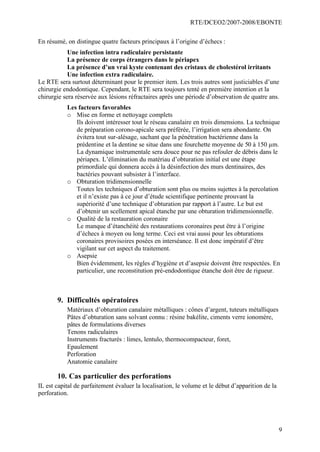RTE/DCEO2/2007-2008/EBONTE
9
En résumé, on distingue quatre facteurs principaux à l’origine d’échecs :
Une infection intra radiculaire persistante
La présence de corps étrangers dans le périapex
La présence d’un vrai kyste contenant des cristaux de cholestérol irritants
Une infection extra radiculaire.
Le RTE sera surtout déterminant pour le premier item. Les trois autres sont justiciables d’une
chirurgie endodontique. Cependant, le RTE sera toujours tenté en première intention et la
chirurgie sera réservée aux lésions réfractaires après une période d’observation de quatre ans.
Les facteurs favorables
o Mise en forme et nettoyage complets
Ils doivent intéresser tout le réseau canalaire en trois dimensions. La technique
de préparation corono-apicale sera préférée, l’irrigation sera abondante. On
évitera tout sur-alésage, sachant que la pénétration bactérienne dans la
prédentine et la dentine se situe dans une fourchette moyenne de 50 à 150 µm.
La dynamique instrumentale sera douce pour ne pas refouler de débris dans le
périapex. L’élimination du matériau d’obturation initial est une étape
primordiale qui donnera accès à la désinfection des murs dentinaires, des
bactéries pouvant subsister à l’interface.
o Obturation tridimensionnelle
Toutes les techniques d’obturation sont plus ou moins sujettes à la percolation
et il n’existe pas à ce jour d’étude scientifique pertinente prouvant la
supériorité d’une technique d’obturation par rapport à l’autre. Le but est
d’obtenir un scellement apical étanche par une obturation tridimensionnelle.
o Qualité de la restauration coronaire
Le manque d’étanchéité des restaurations coronaires peut être à l’origine
d’échecs à moyen ou long terme. Ceci est vrai aussi pour les obturations
coronaires provisoires posées en interséance. Il est donc impératif d’être
vigilant sur cet aspect du traitement.
o Asepsie
Bien évidemment, les règles d’hygiène et d’asepsie doivent être respectées. En
particulier, une reconstitution pré-endodontique étanche doit être de rigueur.
9. Difficultés opératoires
Matériaux d’obturation canalaire métalliques : cônes d’argent, tuteurs métalliques
Pâtes d’obturation sans solvant connu : résine bakélite, ciments verre ionomère,
pâtes de formulations diverses
Tenons radiculaires
Instruments fracturés : limes, lentulo, thermocompacteur, foret,
Epaulement
Perforation
Anatomie canalaire
10. Cas particulier des perforations
IL est capital de parfaitement évaluer la localisation, le volume et le début d’apparition de la
perforation.
 