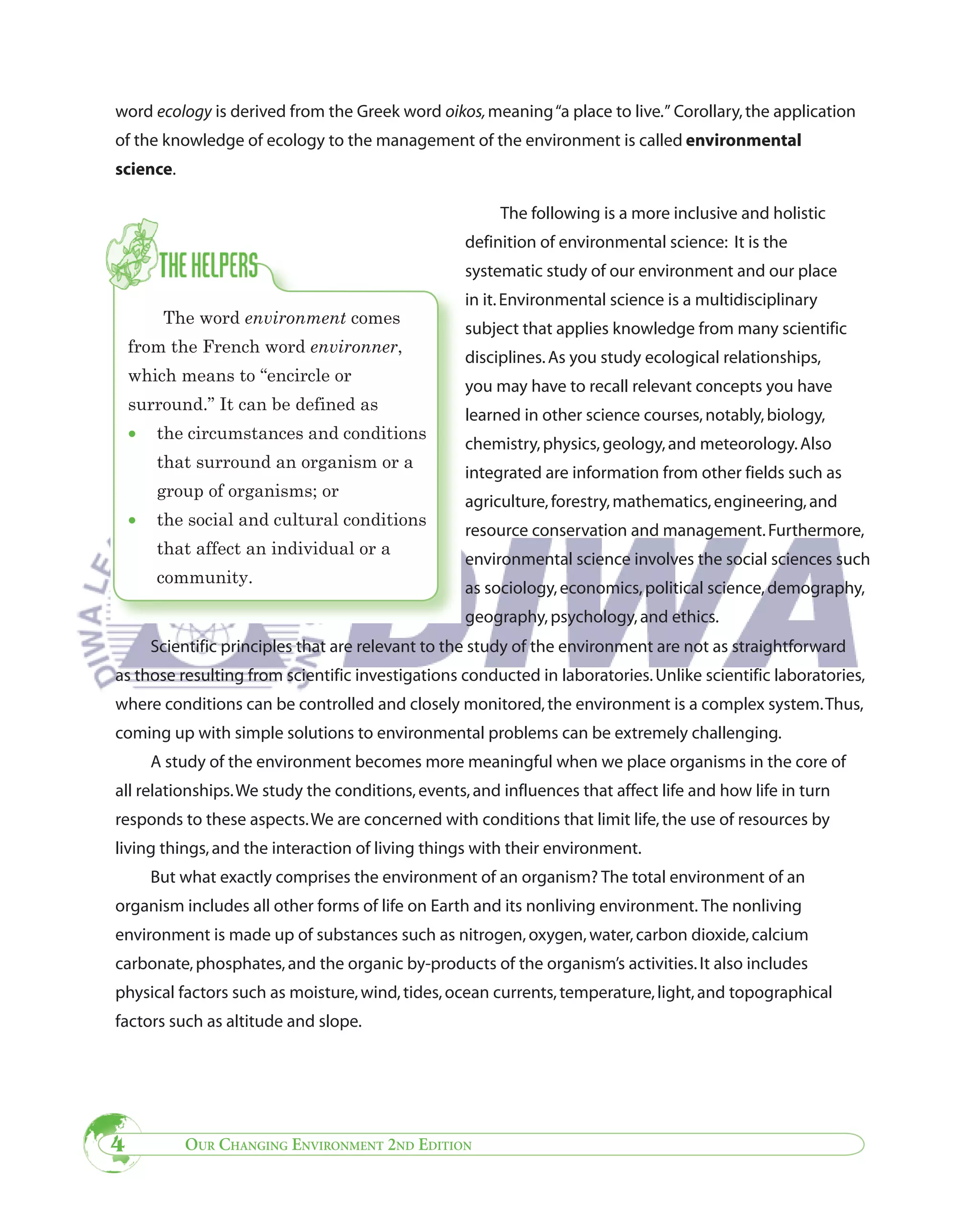 word ecology is derived from the Greek word oikos, meaning “a place to live.” Corollary, the application
of the knowledge of ecology to the management of the environment is called environmental
science.

                                                         The following is a more inclusive and holistic
                                                    definition of environmental science: It is the
                                                    systematic study of our environment and our place
                                                    in it. Environmental science is a multidisciplinary
         The word environment comes
                                                    subject that applies knowledge from many scientific
    from the French word environner,
                                                    disciplines. As you study ecological relationships,
    which means to “encircle or
                                                    you may have to recall relevant concepts you have
    surround.” It can be defined as
                                                    learned in other science courses, notably, biology,
    •   the circumstances and conditions
                                                    chemistry, physics, geology, and meteorology. Also
        that surround an organism or a
                                                    integrated are information from other fields such as
        group of organisms; or
                                                    agriculture, forestry, mathematics, engineering, and
    •   the social and cultural conditions
                                                    resource conservation and management. Furthermore,
        that affect an individual or a
                                                    environmental science involves the social sciences such
        community.
                                                    as sociology, economics, political science, demography,
                                                    geography, psychology, and ethics.
        Scientific principles that are relevant to the study of the environment are not as straightforward
as those resulting from scientific investigations conducted in laboratories. Unlike scientific laboratories,
where conditions can be controlled and closely monitored, the environment is a complex system. Thus,
coming up with simple solutions to environmental problems can be extremely challenging.
        A study of the environment becomes more meaningful when we place organisms in the core of
all relationships. We study the conditions, events, and influences that affect life and how life in turn
responds to these aspects. We are concerned with conditions that limit life, the use of resources by
living things, and the interaction of living things with their environment.
        But what exactly comprises the environment of an organism? The total environment of an
organism includes all other forms of life on Earth and its nonliving environment. The nonliving
environment is made up of substances such as nitrogen, oxygen, water, carbon dioxide, calcium
carbonate, phosphates, and the organic by-products of the organism’s activities. It also includes
physical factors such as moisture, wind, tides, ocean currents, temperature, light, and topographical
factors such as altitude and slope.




4           OUR CHANGING ENVIRONMENT 2ND EDITION
 