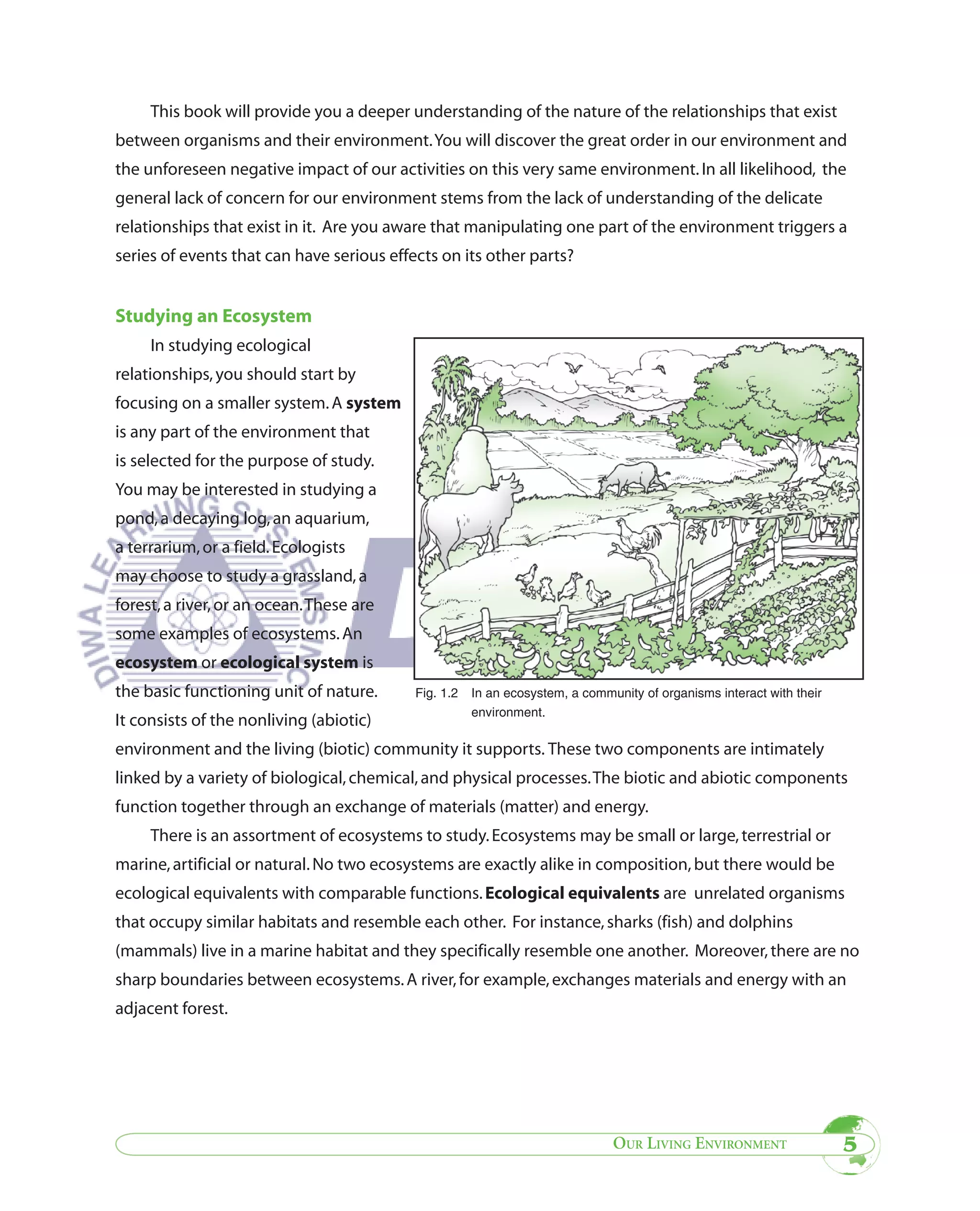 This book will provide you a deeper understanding of the nature of the relationships that exist
between organisms and their environment. You will discover the great order in our environment and
the unforeseen negative impact of our activities on this very same environment. In all likelihood, the
general lack of concern for our environment stems from the lack of understanding of the delicate
relationships that exist in it. Are you aware that manipulating one part of the environment triggers a
series of events that can have serious effects on its other parts?


Studying an Ecosystem
     In studying ecological
relationships, you should start by
focusing on a smaller system. A system
is any part of the environment that
is selected for the purpose of study.
You may be interested in studying a
pond, a decaying log, an aquarium,
a terrarium, or a field. Ecologists
may choose to study a grassland, a
forest, a river, or an ocean. These are
some examples of ecosystems. An
ecosystem or ecological system is
the basic functioning unit of nature.      Fig. 1.2   In an ecosystem, a community of organisms interact with their
                                                      environment.
It consists of the nonliving (abiotic)
environment and the living (biotic) community it supports. These two components are intimately
linked by a variety of biological, chemical, and physical processes. The biotic and abiotic components
function together through an exchange of materials (matter) and energy.
     There is an assortment of ecosystems to study. Ecosystems may be small or large, terrestrial or
marine, artificial or natural. No two ecosystems are exactly alike in composition, but there would be
ecological equivalents with comparable functions. Ecological equivalents are unrelated organisms
that occupy similar habitats and resemble each other. For instance, sharks (fish) and dolphins
(mammals) live in a marine habitat and they specifically resemble one another. Moreover, there are no
sharp boundaries between ecosystems. A river, for example, exchanges materials and energy with an
adjacent forest.




                                                                              OUR LIVING ENVIRONMENT                  5
 
