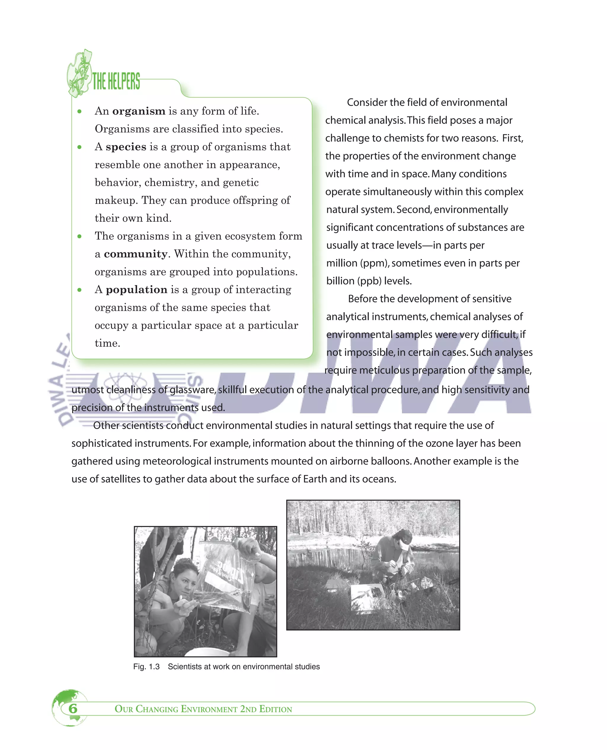 Consider the field of environmental
 •   An organism is any form of life.
                                                                       chemical analysis. This field poses a major
     Organisms are classified into species.
                                                                       challenge to chemists for two reasons. First,
 •   A species is a group of organisms that
                                                                       the properties of the environment change
     resemble one another in appearance,
                                                                       with time and in space. Many conditions
     behavior, chemistry, and genetic
                                                                       operate simultaneously within this complex
     makeup. They can produce offspring of
                                                                       natural system. Second, environmentally
     their own kind.
                                                                       significant concentrations of substances are
 •   The organisms in a given ecosystem form
                                                                       usually at trace levels—in parts per
     a community. Within the community,
                                                                       million (ppm), sometimes even in parts per
     organisms are grouped into populations.
                                                                       billion (ppb) levels.
 •   A population is a group of interacting
                                                                            Before the development of sensitive
     organisms of the same species that
                                                                       analytical instruments, chemical analyses of
     occupy a particular space at a particular
                                                                       environmental samples were very difficult, if
     time.
                                                                       not impossible, in certain cases. Such analyses
                                                                       require meticulous preparation of the sample,
utmost cleanliness of glassware, skillful execution of the analytical procedure, and high sensitivity and
precision of the instruments used.
     Other scientists conduct environmental studies in natural settings that require the use of
sophisticated instruments. For example, information about the thinning of the ozone layer has been
gathered using meteorological instruments mounted on airborne balloons. Another example is the
use of satellites to gather data about the surface of Earth and its oceans.




              Fig. 1.3   Scientists at work on environmental studies




6        OUR CHANGING ENVIRONMENT 2ND EDITION
 
