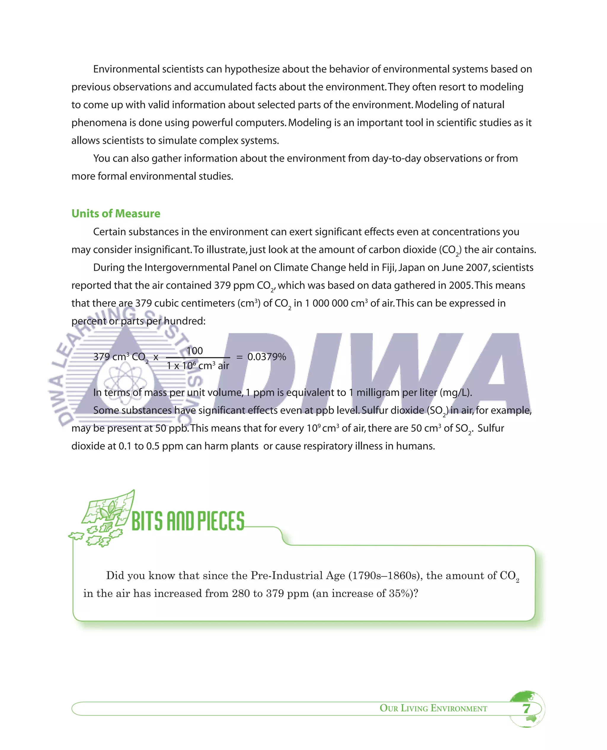 Environmental scientists can hypothesize about the behavior of environmental systems based on
previous observations and accumulated facts about the environment. They often resort to modeling
to come up with valid information about selected parts of the environment. Modeling of natural
phenomena is done using powerful computers. Modeling is an important tool in scientific studies as it
allows scientists to simulate complex systems.
     You can also gather information about the environment from day-to-day observations or from
more formal environmental studies.


Units of Measure
     Certain substances in the environment can exert significant effects even at concentrations you
may consider insignificant. To illustrate, just look at the amount of carbon dioxide (CO2) the air contains.
     During the Intergovernmental Panel on Climate Change held in Fiji, Japan on June 2007, scientists
reported that the air contained 379 ppm CO2, which was based on data gathered in 2005. This means
that there are 379 cubic centimeters (cm3) of CO2 in 1 000 000 cm3 of air. This can be expressed in
percent or parts per hundred:

                           100
     379 cm3 CO2 x                    = 0.0379%
                      1 x 106 cm3 air

     In terms of mass per unit volume, 1 ppm is equivalent to 1 milligram per liter (mg/L).
     Some substances have significant effects even at ppb level. Sulfur dioxide (SO2) in air, for example,
may be present at 50 ppb. This means that for every 109 cm3 of air, there are 50 cm3 of SO2. Sulfur
dioxide at 0.1 to 0.5 ppm can harm plants or cause respiratory illness in humans.




        Did you know that since the Pre-Industrial Age (1790s–1860s), the amount of CO2
  in the air has increased from 280 to 379 ppm (an increase of 35%)?




                                                                       OUR LIVING ENVIRONMENT           7
 