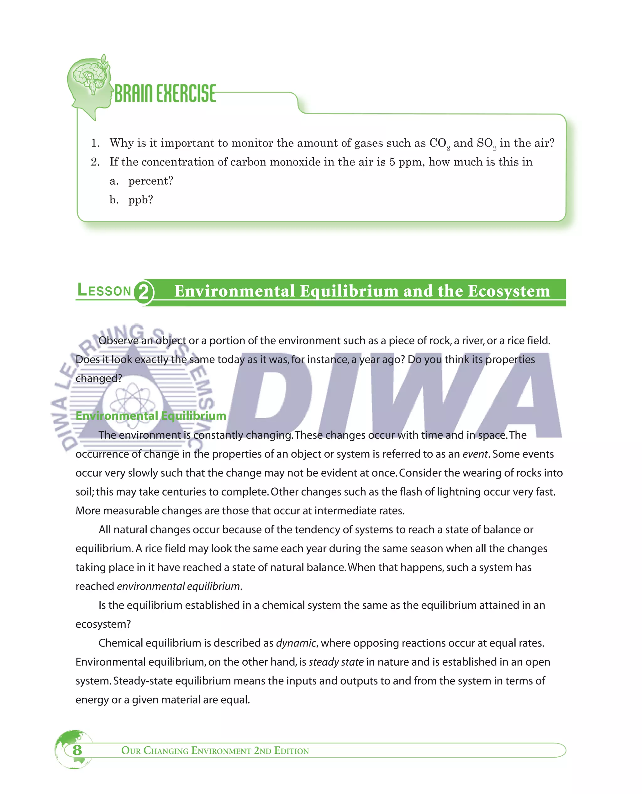 1. Why is it important to monitor the amount of gases such as CO2 and SO2 in the air?
    2. If the concentration of carbon monoxide in the air is 5 ppm, how much is this in
       a. percent?
       b. ppb?




                     Environmental Equilibrium and the Ecosystem

     Observe an object or a portion of the environment such as a piece of rock, a river, or a rice field.
Does it look exactly the same today as it was, for instance, a year ago? Do you think its properties
changed?


Environmental Equilibrium
     The environment is constantly changing. These changes occur with time and in space. The
occurrence of change in the properties of an object or system is referred to as an event. Some events
occur very slowly such that the change may not be evident at once. Consider the wearing of rocks into
soil; this may take centuries to complete. Other changes such as the flash of lightning occur very fast.
More measurable changes are those that occur at intermediate rates.
     All natural changes occur because of the tendency of systems to reach a state of balance or
equilibrium. A rice field may look the same each year during the same season when all the changes
taking place in it have reached a state of natural balance. When that happens, such a system has
reached environmental equilibrium.
     Is the equilibrium established in a chemical system the same as the equilibrium attained in an
ecosystem?
     Chemical equilibrium is described as dynamic, where opposing reactions occur at equal rates.
Environmental equilibrium, on the other hand, is steady state in nature and is established in an open
system. Steady-state equilibrium means the inputs and outputs to and from the system in terms of
energy or a given material are equal.



8        OUR CHANGING ENVIRONMENT 2ND EDITION
 