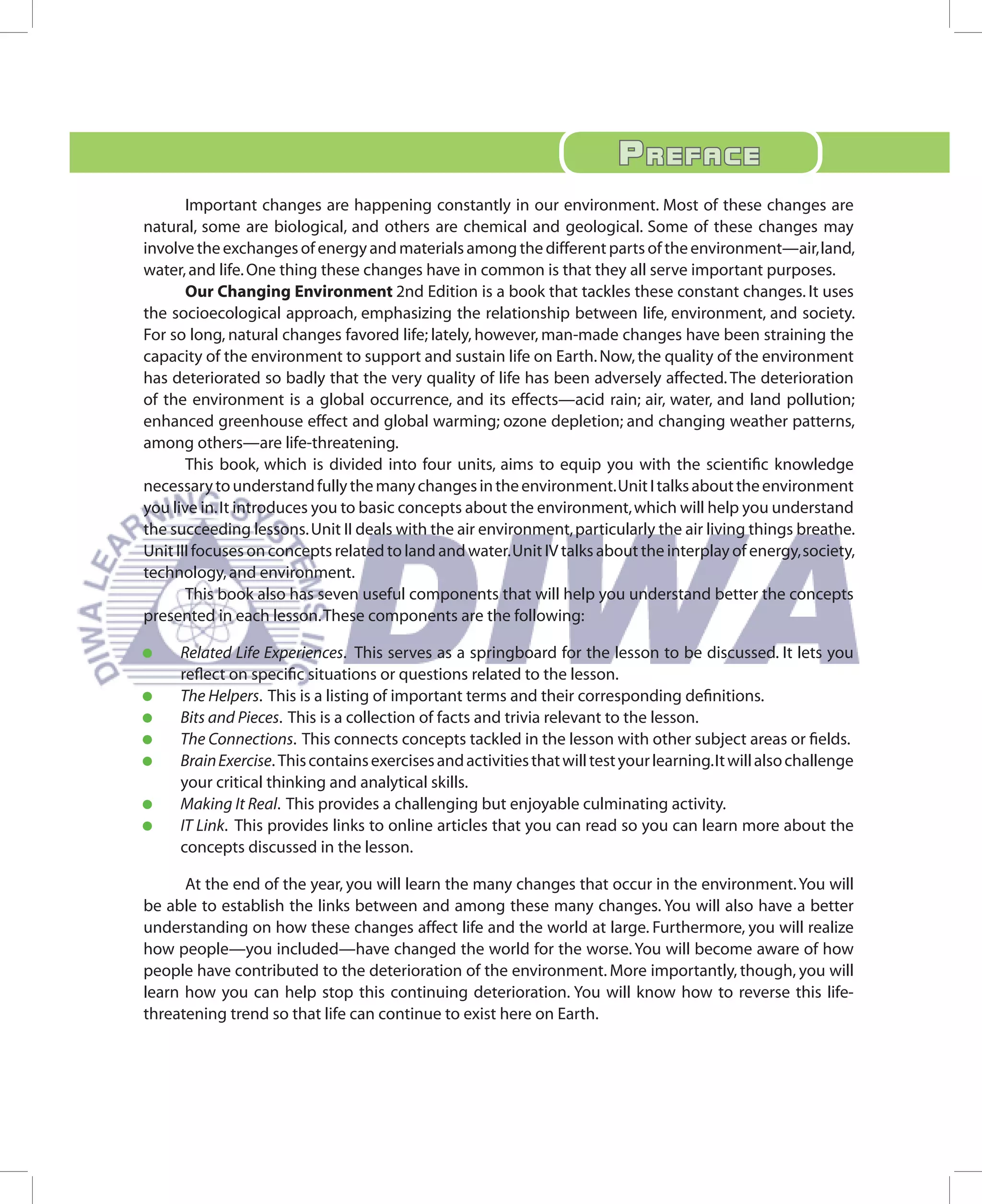 PrEfaCE
       Important changes are happening constantly in our environment. Most of these changes are
natural, some are biological, and others are chemical and geological. Some of these changes may
involve the exchanges of energy and materials among the different parts of the environment—air, land,
water, and life. One thing these changes have in common is that they all serve important purposes.
       Our Changing Environment 2nd Edition is a book that tackles these constant changes. It uses
the socioecological approach, emphasizing the relationship between life, environment, and society.
For so long, natural changes favored life; lately, however, man-made changes have been straining the
capacity of the environment to support and sustain life on Earth. Now, the quality of the environment
has deteriorated so badly that the very quality of life has been adversely affected. The deterioration
of the environment is a global occurrence, and its effects—acid rain; air, water, and land pollution;
enhanced greenhouse effect and global warming; ozone depletion; and changing weather patterns,
among others—are life-threatening.
       This book, which is divided into four units, aims to equip you with the scientific knowledge
necessary to understand fully the many changes in the environment. Unit I talks about the environment
you live in. It introduces you to basic concepts about the environment, which will help you understand
the succeeding lessons. Unit II deals with the air environment, particularly the air living things breathe.
Unit III focuses on concepts related to land and water. Unit IV talks about the interplay of energy, society,
technology, and environment.
       This book also has seven useful components that will help you understand better the concepts
presented in each lesson. These components are the following:

•	   Related Life Experiences. This serves as a springboard for the lesson to be discussed. It lets you
     reflect on specific situations or questions related to the lesson.
•	   The Helpers. This is a listing of important terms and their corresponding definitions.
•	   Bits and Pieces. This is a collection of facts and trivia relevant to the lesson.
•	   The Connections. This connects concepts tackled in the lesson with other subject areas or fields.
•	   Brain Exercise. This contains exercises and activities that will test your learning. It will also challenge
     your critical thinking and analytical skills.
•	   Making It Real. This provides a challenging but enjoyable culminating activity.
•	   IT Link. This provides links to online articles that you can read so you can learn more about the
     concepts discussed in the lesson.

      At the end of the year, you will learn the many changes that occur in the environment. You will
be able to establish the links between and among these many changes. You will also have a better
understanding on how these changes affect life and the world at large. Furthermore, you will realize
how people—you included—have changed the world for the worse. You will become aware of how
people have contributed to the deterioration of the environment. More importantly, though, you will
learn how you can help stop this continuing deterioration. You will know how to reverse this life-
threatening trend so that life can continue to exist here on Earth.
 