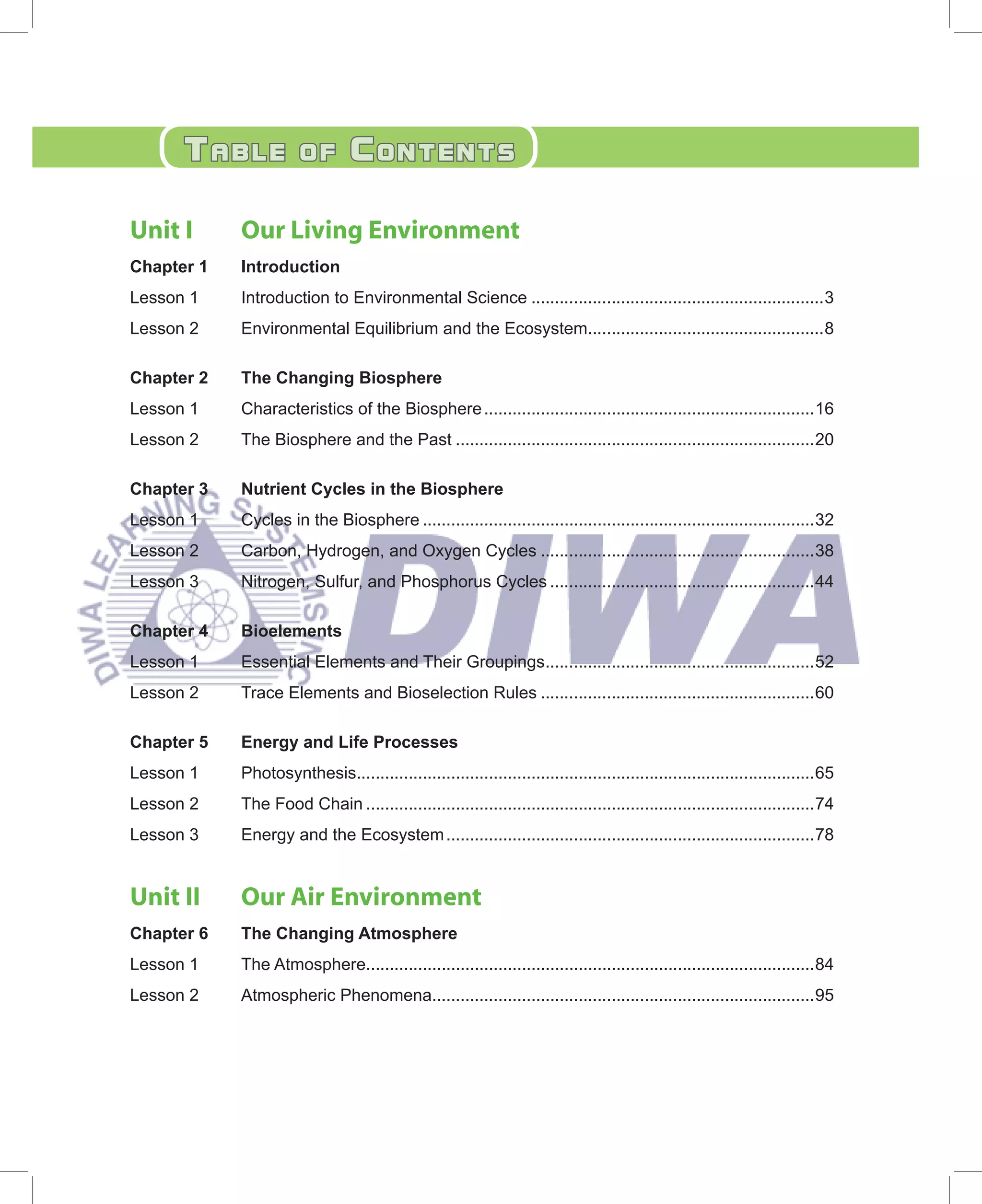 tablE            Of       COntEnts

Unit I      Our Living Environment
Chapter 1   Introduction
Lesson 1    Introduction to Environmental Science ..............................................................3
Lesson 2    Environmental Equilibrium and the Ecosystem..................................................8

Chapter 2   The Changing Biosphere
Lesson 1    Characteristics of the Biosphere ......................................................................16
Lesson 2    The Biosphere and the Past ............................................................................20

Chapter 3   Nutrient Cycles in the Biosphere
Lesson 1    Cycles in the Biosphere ...................................................................................32
Lesson 2    Carbon, Hydrogen, and Oxygen Cycles ..........................................................38
Lesson 3    Nitrogen, Sulfur, and Phosphorus Cycles ........................................................44

Chapter 4   Bioelements
Lesson 1    Essential Elements and Their Groupings.........................................................52
Lesson 2    Trace Elements and Bioselection Rules ..........................................................60

Chapter 5   Energy and Life Processes
Lesson 1    Photosynthesis.................................................................................................65
Lesson 2    The Food Chain ...............................................................................................74
Lesson 3    Energy and the Ecosystem ..............................................................................78


Unit II     Our Air Environment
Chapter 6   The Changing Atmosphere
Lesson 1    The Atmosphere...............................................................................................84
Lesson 2    Atmospheric Phenomena.................................................................................95
 