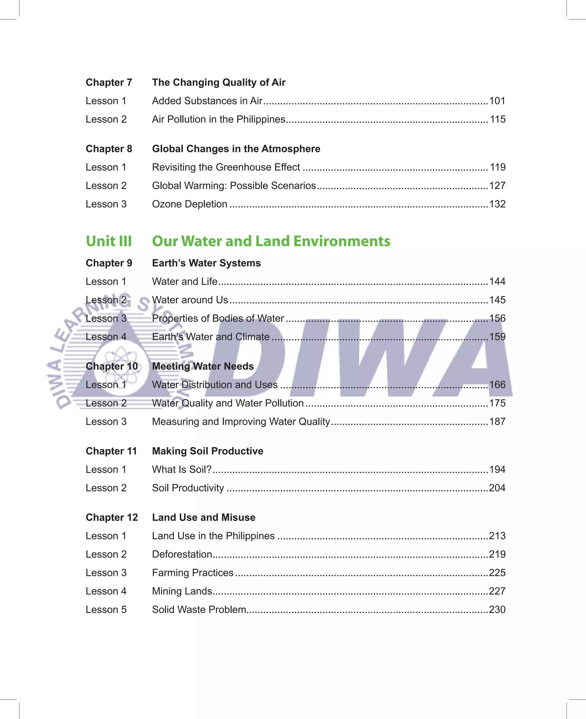 Chapter 7    The Changing Quality of Air
Lesson 1     Added Substances in Air ................................................................................101
Lesson 2     Air Pollution in the Philippines........................................................................ 115

Chapter 8    Global Changes in the Atmosphere
Lesson 1     Revisiting the Greenhouse Effect .................................................................. 119
Lesson 2     Global Warming: Possible Scenarios .............................................................127
Lesson 3     Ozone Depletion ............................................................................................132


Unit III     Our Water and Land Environments
Chapter 9    Earth’s Water Systems
Lesson 1     Water and Life ................................................................................................144
Lesson 2     Water around Us ............................................................................................145
Lesson 3     Properties of Bodies of Water ........................................................................156
Lesson 4     Earth’s Water and Climate .............................................................................159

Chapter 10   Meeting Water Needs
Lesson 1     Water Distribution and Uses ..........................................................................166
Lesson 2     Water Quality and Water Pollution .................................................................175
Lesson 3     Measuring and Improving Water Quality ........................................................187

Chapter 11   Making Soil Productive
Lesson 1     What Is Soil? ..................................................................................................194
Lesson 2     Soil Productivity .............................................................................................204

Chapter 12   Land Use and Misuse
Lesson 1     Land Use in the Philippines ...........................................................................213
Lesson 2     Deforestation..................................................................................................219
Lesson 3     Farming Practices ..........................................................................................225
Lesson 4     Mining Lands..................................................................................................227
Lesson 5     Solid Waste Problem......................................................................................230
 