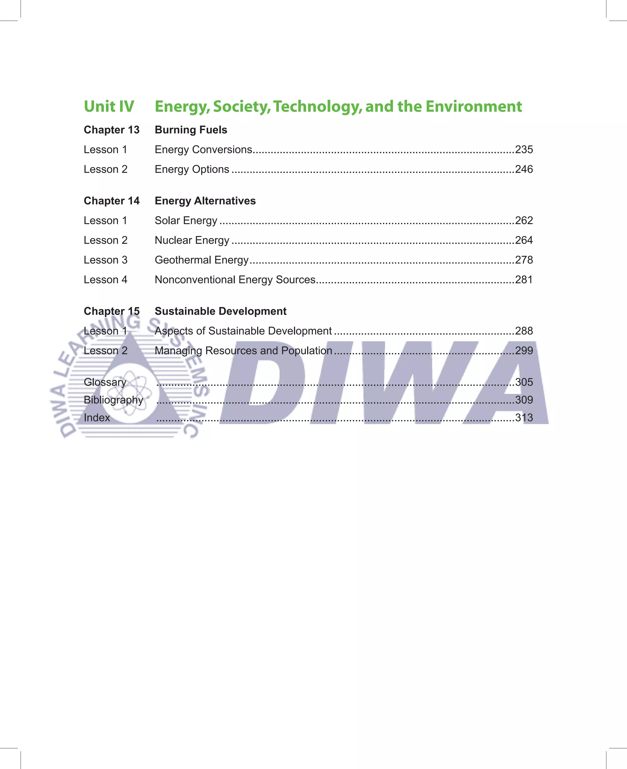 Unit IV        Energy, Society, Technology, and the Environment
Chapter 13     Burning Fuels
Lesson 1       Energy Conversions.......................................................................................235
Lesson 2       Energy Options ..............................................................................................246

Chapter 14     Energy Alternatives
Lesson 1       Solar Energy ..................................................................................................262
Lesson 2       Nuclear Energy ..............................................................................................264
Lesson 3       Geothermal Energy ........................................................................................278
Lesson 4       Nonconventional Energy Sources..................................................................281

Chapter 15     Sustainable Development
Lesson 1       Aspects of Sustainable Development ............................................................288
Lesson 2       Managing Resources and Population ............................................................299

Glossary       .......................................................................................................................305
Bibliography   .......................................................................................................................309
Index          .......................................................................................................................313
 