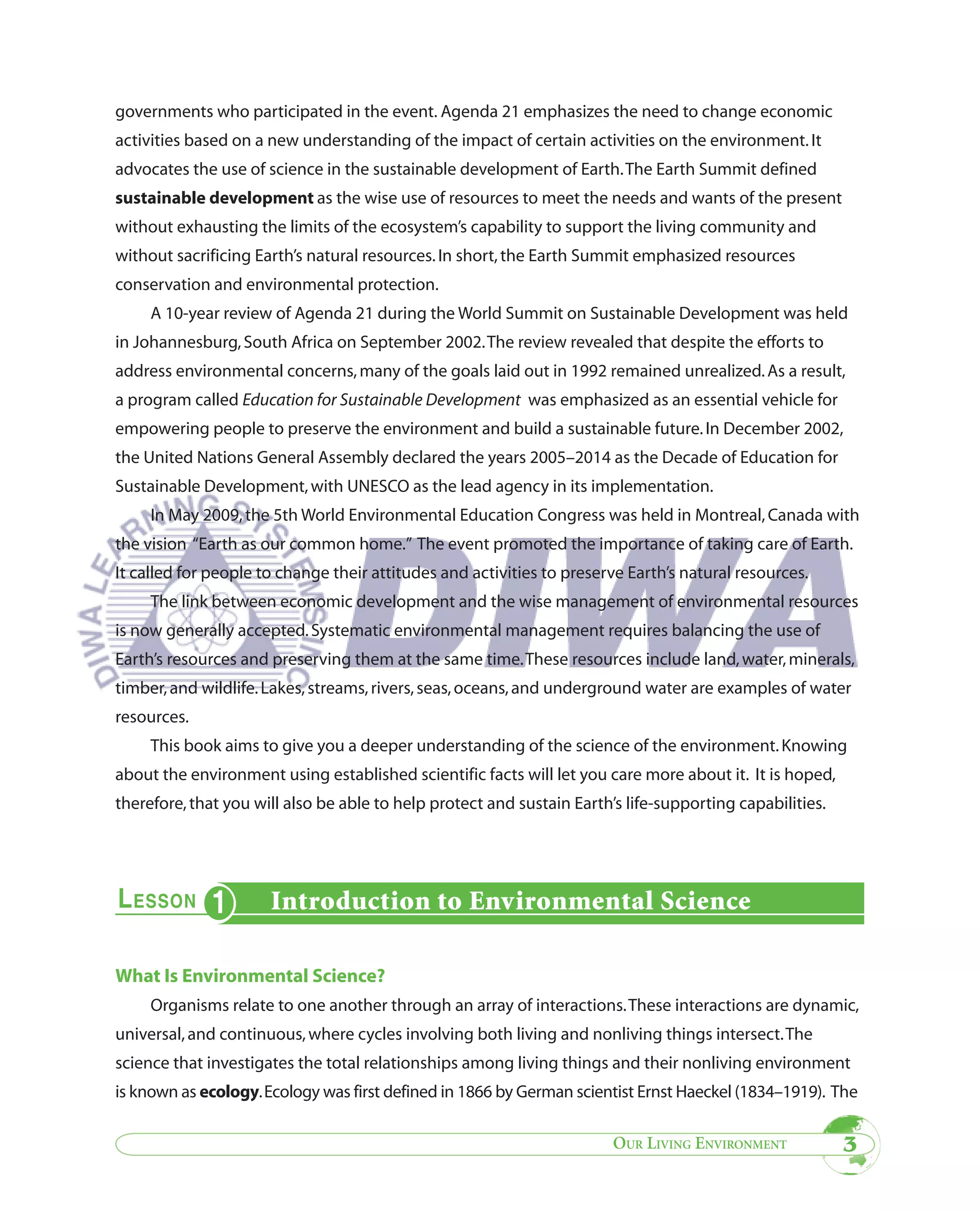 governments who participated in the event. Agenda 21 emphasizes the need to change economic
activities based on a new understanding of the impact of certain activities on the environment. It
advocates the use of science in the sustainable development of Earth. The Earth Summit defined
sustainable development as the wise use of resources to meet the needs and wants of the present
without exhausting the limits of the ecosystem’s capability to support the living community and
without sacrificing Earth’s natural resources. In short, the Earth Summit emphasized resources
conservation and environmental protection.
     A 10-year review of Agenda 21 during the World Summit on Sustainable Development was held
in Johannesburg, South Africa on September 2002. The review revealed that despite the efforts to
address environmental concerns, many of the goals laid out in 1992 remained unrealized. As a result,
a program called Education for Sustainable Development was emphasized as an essential vehicle for
empowering people to preserve the environment and build a sustainable future. In December 2002,
the United Nations General Assembly declared the years 2005–2014 as the Decade of Education for
Sustainable Development, with UNESCO as the lead agency in its implementation.
     In May 2009, the 5th World Environmental Education Congress was held in Montreal, Canada with
the vision “Earth as our common home.” The event promoted the importance of taking care of Earth.
It called for people to change their attitudes and activities to preserve Earth’s natural resources.
     The link between economic development and the wise management of environmental resources
is now generally accepted. Systematic environmental management requires balancing the use of
Earth’s resources and preserving them at the same time. These resources include land, water, minerals,
timber, and wildlife. Lakes, streams, rivers, seas, oceans, and underground water are examples of water
resources.
     This book aims to give you a deeper understanding of the science of the environment. Knowing
about the environment using established scientific facts will let you care more about it. It is hoped,
therefore, that you will also be able to help protect and sustain Earth’s life-supporting capabilities.




                      Introduction to Environmental Science

What Is Environmental Science?
     Organisms relate to one another through an array of interactions. These interactions are dynamic,
universal, and continuous, where cycles involving both living and nonliving things intersect. The
science that investigates the total relationships among living things and their nonliving environment
is known as ecology. Ecology was first defined in 1866 by German scientist Ernst Haeckel (1834–1919). The

                                                                        OUR LIVING ENVIRONMENT            3
 