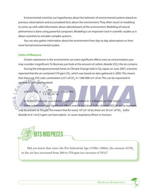 Environmental scientists can hypothesize about the behavior of environmental systems based on
previous observations and accumulated facts about the environment. They often resort to modeling
to come up with valid information about selected parts of the environment. Modeling of natural
phenomena is done using powerful computers. Modeling is an important tool in scientific studies as it
allows scientists to simulate complex systems.
     You can also gather information about the environment from day-to-day observations or from
more formal environmental studies.


Units of Measure
     Certain substances in the environment can exert significant effects even at concentrations you
may consider insignificant. To illustrate, just look at the amount of carbon dioxide (CO2) the air contains.
     During the Intergovernmental Panel on Climate Change held in Fiji, Japan on June 2007, scientists
reported that the air contained 379 ppm CO2, which was based on data gathered in 2005. This means
that there are 379 cubic centimeters (cm3) of CO2 in 1 000 000 cm3 of air. This can be expressed in
percent or parts per hundred:

                           100
     379 cm3 CO2 x                    = 0.0379%
                      1 x 106 cm3 air

     In terms of mass per unit volume, 1 ppm is equivalent to 1 milligram per liter (mg/L).
     Some substances have significant effects even at ppb level. Sulfur dioxide (SO2) in air, for example,
may be present at 50 ppb. This means that for every 109 cm3 of air, there are 50 cm3 of SO2. Sulfur
dioxide at 0.1 to 0.5 ppm can harm plants or cause respiratory illness in humans.




        Did you know that since the Pre-Industrial Age (1790s–1860s), the amount of CO2
  in the air has increased from 280 to 379 ppm (an increase of 35%)?




                                                                       OUR LIVING ENVIRONMENT           7
 