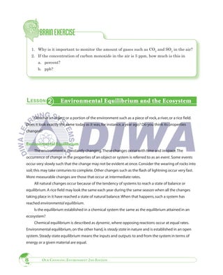 1. Why is it important to monitor the amount of gases such as CO2 and SO2 in the air?
    2. If the concentration of carbon monoxide in the air is 5 ppm, how much is this in
       a. percent?
       b. ppb?




                     Environmental Equilibrium and the Ecosystem

     Observe an object or a portion of the environment such as a piece of rock, a river, or a rice field.
Does it look exactly the same today as it was, for instance, a year ago? Do you think its properties
changed?


Environmental Equilibrium
     The environment is constantly changing. These changes occur with time and in space. The
occurrence of change in the properties of an object or system is referred to as an event. Some events
occur very slowly such that the change may not be evident at once. Consider the wearing of rocks into
soil; this may take centuries to complete. Other changes such as the flash of lightning occur very fast.
More measurable changes are those that occur at intermediate rates.
     All natural changes occur because of the tendency of systems to reach a state of balance or
equilibrium. A rice field may look the same each year during the same season when all the changes
taking place in it have reached a state of natural balance. When that happens, such a system has
reached environmental equilibrium.
     Is the equilibrium established in a chemical system the same as the equilibrium attained in an
ecosystem?
     Chemical equilibrium is described as dynamic, where opposing reactions occur at equal rates.
Environmental equilibrium, on the other hand, is steady state in nature and is established in an open
system. Steady-state equilibrium means the inputs and outputs to and from the system in terms of
energy or a given material are equal.



8        OUR CHANGING ENVIRONMENT 2ND EDITION
 