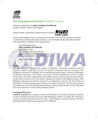Our Changing Environment 2nd Edition Textbook
Philippine Copyright 2011 by DIWA LEARNING SYSTEMS INC
All rights reserved. Printed in the Philippines


Editorial, design, and layout by University Press of First Asia


No part of this publication may be reproduced or transmitted in any form or by any means electronic
or mechanical, including photocopying, recording, or any information storage and retrieval systems,
without permission in writing from the copyright owner.

        Exclusively distributed by
        DIWA LEARNING SYSTEMS INC
        4/F SEDCCO 1 Bldg.
        120 Thailand corner Legazpi Streets
        Legaspi Village, 1229 Makati City, Philippines
        Tel. No.: (632) 893-8501 * Fax: (632) 817-8700

	       ISBN 978-971-46-0189-5



Author
Edwehna Elinore P. Gayon	 holds	 a	 degree	 in	 Bachelor	 of	 Secondary	 Education	 major	 in	
Chemistry	 Education	 and	 Master	 of	Arts	 in	 Chemistry	 Education	 from	 the	 University	 of	 the	
Philippines–Diliman	(UP–Diliman).	She	is	currently	pursuing	her	degree	in	Doctor	of	Philosophy	
in	Chemistry	Education	at	UP–Diliman.	Ms.	Gayon	is	an	assistant	professor	at	the	UP–College	
of	Education	and	teaches	undergraduate	and	graduate	courses	in	general	science	and	chemistry.	
As	part	of	her	extension	work,	she	conducts	trainings	for	teachers	in	the	different	regions	of	the	
Philippines.	Recently,	she	has	been	involved	in	a	collaborative	research	with	the	Faculties	of	
Education	 of	 Universiti	 Kebangsaan	 Malaysia	 and	 Sophia	 University.	 She	 has	 also	 presented	
research	papers	in	local	and	international	conferences	and	has	published	articles	both	in	education	
and	science	education	in	local	and	international	journals.

Consultant-Reviewer
Amelia E. Punzalan	has	a	degree	in	Doctor	of	Philosophy	in	Chemistry	Education	and	Master	
of	Arts	in	Chemistry	from	the	University	of	the	Philippines–Diliman.	Currently,	Ms.	Punzalan	is	
a	science	education	specialist	of	the	University	of	the	Philippines–National	Institute	of	Science	
and	Mathematics	Education	Development	(UP–NISMED).
 