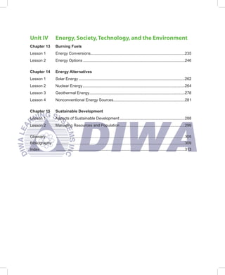 Unit IV        Energy, Society, Technology, and the Environment
Chapter 13     Burning Fuels
Lesson 1       Energy Conversions.......................................................................................235
Lesson 2       Energy Options ..............................................................................................246

Chapter 14     Energy Alternatives
Lesson 1       Solar Energy ..................................................................................................262
Lesson 2       Nuclear Energy ..............................................................................................264
Lesson 3       Geothermal Energy ........................................................................................278
Lesson 4       Nonconventional Energy Sources..................................................................281

Chapter 15     Sustainable Development
Lesson 1       Aspects of Sustainable Development ............................................................288
Lesson 2       Managing Resources and Population ............................................................299

Glossary       .......................................................................................................................305
Bibliography   .......................................................................................................................309
Index          .......................................................................................................................313
 