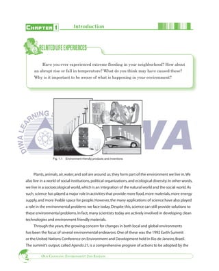 C HAPTER 1                         Introduction




           Have you ever experienced extreme flooding in your neighborhood? How about
     an abrupt rise or fall in temperature? What do you think may have caused these?
     Why is it important to be aware of what is happening in your environment?




                  Fig. 1.1   Environment-friendly products and inventions




     Plants, animals, air, water, and soil are around us; they form part of the environment we live in. We
also live in a world of social institutions, political organizations, and ecological diversity. In other words,
we live in a socioecological world, which is an integration of the natural world and the social world. As
such, science has played a major role in activities that provide more food, more materials, more energy
supply, and more livable space for people. However, the many applications of science have also played
a role in the environmental problems we face today. Despite this, science can still provide solutions to
these environmental problems. In fact, many scientists today are actively involved in developing clean
technologies and environment friendly materials.
     Through the years, the growing concern for changes in both local and global environments
has been the focus of several environmental endeavors. One of these was the 1992 Earth Summit
or the United Nations Conference on Environment and Development held in Rio de Janeiro, Brazil.
The summit’s output, called Agenda 21, is a comprehensive program of actions to be adopted by the

2         OUR CHANGING ENVIRONMENT 2ND EDITION
 