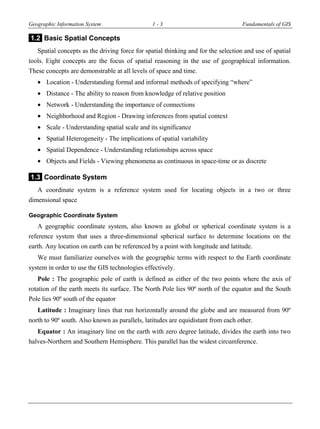 Geographic Information System 1 - 3 Fundamentals of GIS
1.2 Basic Spatial Concepts
Spatial concepts as the driving force for spatial thinking and for the selection and use of spatial
tools. Eight concepts are the focus of spatial reasoning in the use of geographical information.
These concepts are demonstrable at all levels of space and time.
 Location - Understanding formal and informal methods of specifying “where”
 Distance - The ability to reason from knowledge of relative position
 Network - Understanding the importance of connections
 Neighborhood and Region - Drawing inferences from spatial context
 Scale - Understanding spatial scale and its significance
 Spatial Heterogeneity - The implications of spatial variability
 Spatial Dependence - Understanding relationships across space
 Objects and Fields - Viewing phenomena as continuous in space-time or as discrete
1.3 Coordinate System
A coordinate system is a reference system used for locating objects in a two or three
dimensional space
Geographic Coordinate System
A geographic coordinate system, also known as global or spherical coordinate system is a
reference system that uses a three-dimensional spherical surface to determine locations on the
earth. Any location on earth can be referenced by a point with longitude and latitude.
We must familiarize ourselves with the geographic terms with respect to the Earth coordinate
system in order to use the GIS technologies effectively.
Pole : The geographic pole of earth is defined as either of the two points where the axis of
rotation of the earth meets its surface. The North Pole lies 90º north of the equator and the South
Pole lies 90º south of the equator
Latitude : Imaginary lines that run horizontally around the globe and are measured from 90º
north to 90º south. Also known as parallels, latitudes are equidistant from each other.
Equator : An imaginary line on the earth with zero degree latitude, divides the earth into two
halves-Northern and Southern Hemisphere. This parallel has the widest circumference.
 