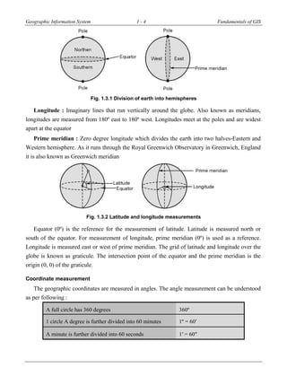 Geographic Information System 1 - 4 Fundamentals of GIS
Fig. 1.3.1 Division of earth into hemispheres
Longitude : Imaginary lines that run vertically around the globe. Also known as meridians,
longitudes are measured from 180º east to 180º west. Longitudes meet at the poles and are widest
apart at the equator
Prime meridian : Zero degree longitude which divides the earth into two halves-Eastern and
Western hemisphere. As it runs through the Royal Greenwich Observatory in Greenwich, England
it is also known as Greenwich meridian
Fig. 1.3.2 Latitude and longitude measurements
Equator (0º) is the reference for the measurement of latitude. Latitude is measured north or
south of the equator. For measurement of longitude, prime meridian (0º) is used as a reference.
Longitude is measured east or west of prime meridian. The grid of latitude and longitude over the
globe is known as graticule. The intersection point of the equator and the prime meridian is the
origin (0, 0) of the graticule.
Coordinate measurement
The geographic coordinates are measured in angles. The angle measurement can be understood
as per following :
A full circle has 360 degrees 360º
1 circle A degree is further divided into 60 minutes 1º = 60′
A minute is further divided into 60 seconds 1′ = 60″
 