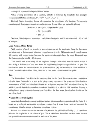 Geographic Information System 1 - 5 Fundamentals of GIS
An angle is expressed in Degree Minute Second.
While writing coordinates of a location, latitude is followed by longitude. For example,
coordinates of Delhi is written as 28° 36′ 50″ N, 77° 12′ 32″ E.
Decimal Degree is another format of expressing the coordinates of a location. To convert a
coordinate pair from degree minute second to decimal degree following method is adopted :
8º36’50” = 28 + (36*1)+50(50*1/60*1/60)
= 28 + 0.6 + 0.138
= 28.6138
We have 28 full degrees, 36 minutes - each 1/60 of a degree, and 50 seconds - each 1/60 of 1/60
of a degree.
Local Time and Time Zones
With rotation of earth on its axis, at any moment one of the longitudes faces the Sun (noon
meridian), and at that moment, it is noon everywhere on it. After 24 hours the earth completes one
full rotation with respect to the Sun, and the same meridian again faces the noon. Thus each hour
the Earth rotates by 360/24 = 15 degrees.
This implies that with every 15º of longitude change a new time zone is created which is
marked by a difference of one hour from the neighboring longitudes specified at 15º gap. The
earth's time zones are measured from the prime meridian (0º) and the time at Prime meridian is
called Greenwich Mean Time. Thus, there are 24 time zones created around the globe.
Date
The International Date Line is the imaginary line on the Earth that separates two consecutive
calendar days. Generally, it is said to be lying exactly opposite to the prime meridian having a
measurement of 180º meridian but it is not so. It zigs and zags the 180º meridian following the
political jurisdiction of the states but for sake of simplicity it is taken as 180º meridian. Starting at
midnight and going east to the International Date Line, the date is one day ahead of the date on the
rest of the Earth.
Projected Coordinate system
A projected coordinate system is defined as two dimensional representation of the Earth. It is
based on a spheroid geographic coordinate system, but it uses linear units of measure for
coordinates. It is also known as Cartesian coordinate system.
In such a coordinate system the location of a point on the grid is identified by (x, y) coordinate
pair and the origin lies at the centre of grid. The x coordinate determines the horizontal position
and y coordinate determines the vertical position of the point.
 