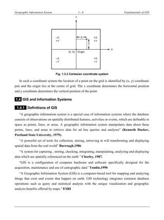 Geographic Information System 1 - 6 Fundamentals of GIS
Fig. 1.3.3 Cartesian coordinate system
In such a coordinate system the location of a point on the grid is identified by (x, y) coordinate
pair and the origin lies at the centre of grid. The x coordinate determines the horizontal position
and y coordinate determines the vertical position of the point.
1.4 GIS and Information Systems
1.4.1 Definitions of GIS
“A geographic information system is a special case of information systems where the database
consists of observations on spatially distributed features, activities or events, which are definable in
space as points, lines, or areas. A geographic information system manipulates data about these
points, lines, and areas to retrieve data for ad hoc queries and analyses” (Kenneth Dueker,
Portland State University, 1979).
“A powerful set of tools for collection, storing, retrieving at will transforming and displaying
spatial data from the real world” Burrough,1986
“A system for capturing , storing, checking, integrating, manipulating, analyzing and displaying
data which are spatially referenced on the earth ” Chorley, 1987.
“GIS is a configuration of computer hardware and software specifically designed for the
acquisition, maintenance and use of cartographic data” Tomlin,1990
“A Geographic Information System (GIS) is a computer-based tool for mapping and analyzing
things that exist and events that happen on earth. GIS technology integrates common database
operations such as query and statistical analysis with the unique visualization and geographic
analysis benefits offered by maps.” ESRI
 