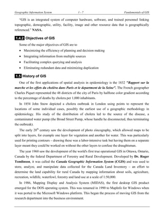Geographic Information System 1 - 7 Fundamentals of GIS
“GIS is an integrated system of computer hardware, software, and trained personnel linking
topographic, demographic, utility, facility, image and other resource data that is geographically
referenced.” NASA.
1.4.2 Objectives of GIS
Some of the major objectives of GIS are to
 Maximizing the efficiency of planning and decision making
 Integrating information from multiple sources
 Facilitating complex querying and analysis
 Eliminating redundant data and minimizing duplication
1.5 History of GIS
One of the first applications of spatial analysis in epidemiology is the 1832 "Rapport sur la
marche et les effets du choléra dans Paris et le department de la Seine". The French geographer
Charles Piquet represented the 48 districts of the city of Paris by halftone color gradient according
to the percentage of deaths by cholera per 1,000 inhabitants.
In 1854 John Snow depicted a cholera outbreak in London using points to represent the
locations of some individual cases, possibly the earliest use of a geographic methodology in
epidemiology. His study of the distribution of cholera led to the source of the disease, a
contaminated water pump (the Broad Street Pump, whose handle he disconnected, thus terminating
the outbreak).
The early 20th
century saw the development of photo zincography, which allowed maps to be
split into layers, for example one layer for vegetation and another for water. This was particularly
used for printing contours – drawing these was a labor-intensive task but having them on a separate
layer meant they could be worked on without the other layers to confuse the draughtsman.
The year 1960 saw the development of the world's first true operational GIS in Ottawa, Ontario,
Canada by the federal Department of Forestry and Rural Development. Developed by Dr. Roger
Tomlinson, it was called the Canada Geographic Information System (CGIS) and was used to
store, analyze, and manipulate data collected for the Canada Land Inventory – an effort to
determine the land capability for rural Canada by mapping information about soils, agriculture,
recreation, wildlife, waterfowl, forestry and land use at a scale of 1:50,000.
In 1986, Mapping Display and Analysis System (MIDAS), the first desktop GIS product
emerged for the DOS operating system. This was renamed in 1990 to MapInfo for Windows when
it was ported to the Microsoft Windows platform. This began the process of moving GIS from the
research department into the business environment.
 