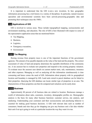 Geographic Information System 1 - 12 Fundamentals of GIS
It is important to understand that the GIS is not a new invention. In fact, geographic
information processing has a rich history in a variety of disciplines. In particular, natural resource
specialists and environmental scientists have been actively processing geographic data and
promoting their techniques since the 1960's.
1.8 Applications of GIS
GIS is involved in various areas. These include topographical mapping, socioeconomic and
environment modeling, and education. The role of GIS is best illustrated with respect to some of
the representative application areas that are mentioned below
 Tax Mapping,
 Business,
 Logistics,
 Emergency evacuation,
 Environment
1.8.1 Tax Mapping
Raising revenue from property taxes is one of the important functions of the government
agencies. The amount of tax payable depends on the value of the land and the property. The correct
assessment of value of land and property determines the equitable distribution of the community
tax. A tax assessor has to evaluate new properties and respond to the existing property valuation.
To evaluate taxes the assessor uses details on current market rents, sale, maintenance, insurance
and other expenses. Managing as well as analyzing all this information simultaneously is time
consuming and hence comes the need of GIS. Information about property with its geographical
location and boundary is managed by GIS. Land units stored in parcel database can be linked to
their properties. Querying the GIS database can locate similar type of properties in an area. The
characteristics of these properties can then be compared and valuation can be easily done
1.8.2 Business
Approximately 80 percent of all business data are related to location. Businesses manage a
world of information about sales, customers, inventory, demographic profiles etc. Demographic
analysis is the basis for many other business functions: customer service, site analysis, and
marketing. Understanding your customers and their socioeconomic and purchasing behavior is
essential for making good business decisions. A GIS with relevant data such as number of
consumers, brands and sites they go for shopping can give any business unit a fair idea whether
their unit if set up is going to work at a particular location the way they want it to run.
 