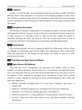 Geographic Information System 1 - 13 Fundamentals of GIS
1.8.3 Logistics
Logistics is a field that takes care of transporting goods from one place to another and finally
delivering them to their destinations. It is necessary for the shipping companies to know where
their warehouses should be located, which routes should the transport follow that ensures minimum
time and expenditures to deliver the parcels to their destinations. All such logistics decisions need
GIS support.
1.8.4 Emergency Evacuation
The occurrence of disasters is unpredictable. We as humans are unable to tell when, where and
what magnitude of disaster is going to emerge and therefore solely depend on disaster preparedness
as safety measures. It is important to know in which area the risk is higher, the number of
individuals inhabiting that place, the routes by which the vehicles would move to help in
evacuating the individuals. Thus preparing an evacuation plan needs GIS implementation.
1.8.5 Environment
GIS is being increasingly involved in mapping the habitat loss, urban sprawl, land-use change
etc. Mapping such phenomena need historical landuse data, anthropogenic effects which greatly
affect these phenomena are also brought into GIS domain. GIS models are then run to make
predictions for the future.
1.9 Proprietary and Open Source Software
1.9.1 Open-Source GIS Software
Many GIS tasks can be accomplished with open-source GIS software, which are freely
available over Internet downloads. With the broad use of non-proprietary and open data formats
such as the Shape File format for vector data and the Geotiff format 26 for raster data, as well as
the adoption of OGC standards for networked servers, development of open source software
continues to evolve, especially for web and web service oriented applications. Most widely used
open source applications:
 GRASS - Originally developed by the U. S. Army Corps of Engineers, open source : a
complete GIS
 MapServer - Web-based mapping server, developed by the University of Minnesota.
 Chameleon - Environments for building applications with MapServer.
 GeoNetwork opensource - A catalog application to manage spatially referenced resources
 GeoTools - Open source GIS toolkit written in Java, using Open Geospatial Consortium
specifications.
 
