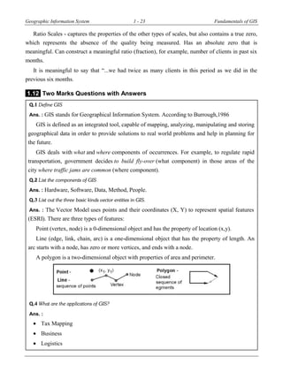 Geographic Information System 1 - 23 Fundamentals of GIS
Ratio Scales - captures the properties of the other types of scales, but also contains a true zero,
which represents the absence of the quality being measured. Has an absolute zero that is
meaningful. Can construct a meaningful ratio (fraction), for example, number of clients in past six
months.
It is meaningful to say that “...we had twice as many clients in this period as we did in the
previous six months.
1.12 Two Marks Questions with Answers
Q.1 Define GIS
Ans. : GIS stands for Geographical Information System. According to Burrough,1986
GIS is defined as an integrated tool, capable of mapping, analyzing, manipulating and storing
geographical data in order to provide solutions to real world problems and help in planning for
the future.
GIS deals with what and where components of occurrences. For example, to regulate rapid
transportation, government decides to build fly-over (what component) in those areas of the
city where traffic jams are common (where component).
Q.2 List the components of GIS
Ans. : Hardware, Software, Data, Method, People.
Q.3 List out the three basic kinds vector entities in GIS.
Ans. : The Vector Model uses points and their coordinates (X, Y) to represent spatial features
(ESRI). There are three types of features:
Point (vertex, node) is a 0-dimensional object and has the property of location (x,y).
Line (edge, link, chain, arc) is a one-dimensional object that has the property of length. An
arc starts with a node, has zero or more vertices, and ends with a node.
A polygon is a two-dimensional object with properties of area and perimeter.
Q.4 What are the applications of GIS?
Ans. :
 Tax Mapping
 Business
 Logistics
 