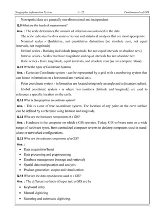 Geographic Information System 1 - 25 Fundamentals of GIS
Non-spatial data are generally one-dimensional and independent.
Q.9 What are the levels of measurement?
Ans. : The scale determines the amount of information contained in the data.
The scale indicates the data summarization and statistical analyses that are most appropriate.
Nominal scales - Qualitative, not quantitative distinction (no absolute zero, not equal
intervals, not magnitude)
Ordinal scales - Ranking individuals (magnitude, but not equal intervals or absolute zero)
Interval scales - Scales that have magnitude and equal intervals but not absolute zero
Ratio scales - Have magnitude, equal intervals, and absolute zero (so can compute ratios)
Q.10 Write the types of Coordinate Systems
Ans. : Cartesian Coordinate system - can be represented by a grid with a numbering system that
can locate information on a horizontal and vertical axis.
Polar coordinate system - information are located using only an angle and a distance (radius).
Global coordinate system - is where two numbers (latitude and longitude) are used to
reference a specific location on the earth.
Q.11 What is Geographical co-ordinate system?
Ans. : This is a one of true co-ordinate system .The location of any point on the earth surface
can be defined by a reference using latitude and longitude.
Q.12 What are the hardware components of a GIS?
Ans. : Hardware is the computer on which a GIS operates. Today, GIS software runs on a wide
range of hardware types, from centralized computer servers to desktop computers used in stand-
alone or networked configurations.
Q.13 What are the software components of a GIS?
Ans. :
 Data acquisition/Input
 Data processing and preprocessing
 Database management (storage and retrieval)
 Spatial data manipulation and analysis
 Product generation: output and visualization
Q.14 What are the data input devices used in a GIS?
Ans. : The different methods of input into a GIS are by
 Keyboard entry
 Manual digitizing
 Scanning and automatic digitizing.
 