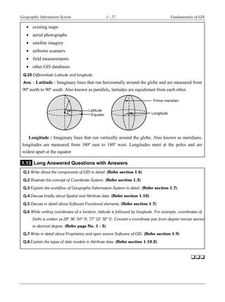 Geographic Information System 1 - 27 Fundamentals of GIS
 existing maps
 aerial photographs
 satellite imagery
 airborne scanners
 field measurements
 other GIS databases
Q.20 Differentiate Latitude and longitude.
Ans. : Latitude : Imaginary lines that run horizontally around the globe and are measured from
90º north to 90º south. Also known as parallels, latitudes are equidistant from each other.
Longitude : Imaginary lines that run vertically around the globe. Also known as meridians,
longitudes are measured from 180º east to 180º west. Longitudes meet at the poles and are
widest apart at the equator
1.13 Long Answered Questions with Answers
Q.1 Write about the components of GIS in detail. (Refer section 1.6)
Q.2 Illustrate the concept of Coordinate System. (Refer section 1.3)
Q.3 Explain the workflow of Geographic Information System in detail. (Refer section 1.7)
Q.4 Discuss briefly about Spatial and Attribute data. (Refer section 1.10)
Q.5 Discuss in detail about Software Functional elements. (Refer section 1.7)
Q.6 While writing coordinates of a location, latitude is followed by longitude. For example, coordinates of
Delhi is written as 28° 36′ 50″ N, 77° 12′ 32″ E. Convert a coordinate pair from degree minute second
to decimal degree. (Refer page No. 1 - 5)
Q.7 Write in detail about Proprietary and open source Software of GIS. (Refer section 1.9)
Q.8 Explain the types of data models in Attribute data. (Refer section 1.10.2)


 