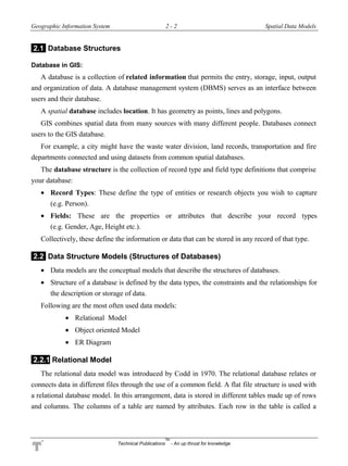 Geographic Information System 2 - 2 Spatial Data Models
Technical Publications
TM
- An up thrust for knowledge
2.1 Database Structures
Database in GIS:
A database is a collection of related information that permits the entry, storage, input, output
and organization of data. A database management system (DBMS) serves as an interface between
users and their database.
A spatial database includes location. It has geometry as points, lines and polygons.
GIS combines spatial data from many sources with many different people. Databases connect
users to the GIS database.
For example, a city might have the waste water division, land records, transportation and fire
departments connected and using datasets from common spatial databases.
The database structure is the collection of record type and field type definitions that comprise
your database:
 Record Types: These define the type of entities or research objects you wish to capture
(e.g. Person).
 Fields: These are the properties or attributes that describe your record types
(e.g. Gender, Age, Height etc.).
Collectively, these define the information or data that can be stored in any record of that type.
2.2 Data Structure Models (Structures of Databases)
 Data models are the conceptual models that describe the structures of databases.
 Structure of a database is defined by the data types, the constraints and the relationships for
the description or storage of data.
Following are the most often used data models:
 Relational Model
 Object oriented Model
 ER Diagram
2.2.1 Relational Model
The relational data model was introduced by Codd in 1970. The relational database relates or
connects data in different files through the use of a common field. A flat file structure is used with
a relational database model. In this arrangement, data is stored in different tables made up of rows
and columns. The columns of a table are named by attributes. Each row in the table is called a
 