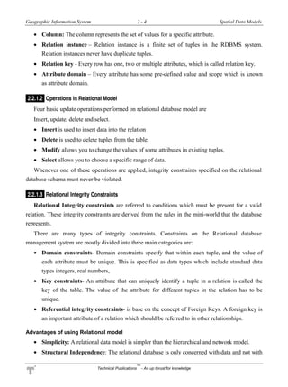 Geographic Information System 2 - 4 Spatial Data Models
Technical Publications
TM
- An up thrust for knowledge
 Column: The column represents the set of values for a specific attribute.
 Relation instance – Relation instance is a finite set of tuples in the RDBMS system.
Relation instances never have duplicate tuples.
 Relation key - Every row has one, two or multiple attributes, which is called relation key.
 Attribute domain – Every attribute has some pre-defined value and scope which is known
as attribute domain.
2.2.1.2 Operations in Relational Model
Four basic update operations performed on relational database model are
Insert, update, delete and select.
 Insert is used to insert data into the relation
 Delete is used to delete tuples from the table.
 Modify allows you to change the values of some attributes in existing tuples.
 Select allows you to choose a specific range of data.
Whenever one of these operations are applied, integrity constraints specified on the relational
database schema must never be violated.
2.2.1.3 Relational Integrity Constraints
Relational Integrity constraints are referred to conditions which must be present for a valid
relation. These integrity constraints are derived from the rules in the mini-world that the database
represents.
There are many types of integrity constraints. Constraints on the Relational database
management system are mostly divided into three main categories are:
 Domain constraints- Domain constraints specify that within each tuple, and the value of
each attribute must be unique. This is specified as data types which include standard data
types integers, real numbers,
 Key constraints- An attribute that can uniquely identify a tuple in a relation is called the
key of the table. The value of the attribute for different tuples in the relation has to be
unique.
 Referential integrity constraints- is base on the concept of Foreign Keys. A foreign key is
an important attribute of a relation which should be referred to in other relationships.
Advantages of using Relational model
 Simplicity: A relational data model is simpler than the hierarchical and network model.
 Structural Independence: The relational database is only concerned with data and not with
 