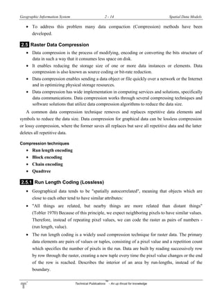 Geographic Information System 2 - 14 Spatial Data Models
Technical Publications
TM
- An up thrust for knowledge
 To address this problem many data compaction (Compression) methods have been
developed.
2.5 Raster Data Compression
 Data compression is the process of modifying, encoding or converting the bits structure of
data in such a way that it consumes less space on disk.
 It enables reducing the storage size of one or more data instances or elements. Data
compression is also known as source coding or bit-rate reduction.
 Data compression enables sending a data object or file quickly over a network or the Internet
and in optimizing physical storage resources.
 Data compression has wide implementation in computing services and solutions, specifically
data communications. Data compression works through several compressing techniques and
software solutions that utilize data compression algorithms to reduce the data size.
A common data compression technique removes and replaces repetitive data elements and
symbols to reduce the data size. Data compression for graphical data can be lossless compression
or lossy compression, where the former saves all replaces but save all repetitive data and the latter
deletes all repetitive data.
Compression techniques
 Run length encoding
 Block encoding
 Chain encoding
 Quadtree
2.5.1 Run Length Coding (Lossless)
 Geographical data tends to be "spatially autocorrelated", meaning that objects which are
close to each other tend to have similar attributes:
 "All things are related, but nearby things are more related than distant things"
(Tobler 1970) Because of this principle, we expect neighboring pixels to have similar values.
Therefore, instead of repeating pixel values, we can code the raster as pairs of numbers -
(run length, value).
 The run length coding is a widely used compression technique for raster data. The primary
data elements are pairs of values or tuples, consisting of a pixel value and a repetition count
which specifies the number of pixels in the run. Data are built by reading successively row
by row through the raster, creating a new tuple every time the pixel value changes or the end
of the row is reached. Describes the interior of an area by run-lengths, instead of the
boundary.
 