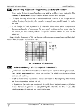 Geographic Information System 2 - 16 Spatial Data Models
Technical Publications
TM
- An up thrust for knowledge
2.5.3 Chain Coding (Freeman Coding)-Defining the Exterior Boundary
 Chain coding defines the outer boundary using relative positions from a start point. The
sequence of the exterior is stored where the endpoint finishes at the start point.
 During the encoding, the direction is stored as an integer. However, in this example we use
cardinal directions for simplicity. For example, the value 0 is north and 1 is east, 2 is south,
3 is west
 In the example, we start at position (5,2). From here we define the border using cardinal
directions and number of movements. We move east 3 positions until we hit the edge. At
this location, we move south 4 positions. This process continues until the end point hits the
start point.
Note : Only for the purpose of this exercise, we used north, east, south and west as alphabetical
values. When encoded, it is a numerical value.
Fig 2.5.3 Example for chain coding
2.5.4 Quadtree Encoding - Subdividing Data into Quarters
 Quadtrees are raster data structures based on the successive reduction of homogeneous cells.
It recursively subdivides a raster image into quarters. The subdivision process continues
until each cell is classed.
 It reduces raster storage requirements. It also is dependent on the complexity of the feature
and the resolution of the smallest grid cell.
 In the example, the top-left and bottom-right 8×8 grids do not need to be subdivided further
because they are homogeneous. The top-right 8×8 grid is subdivided into three 4×4 grid. The
remaining 4×4 grid is separated into 4 individual classes.
 