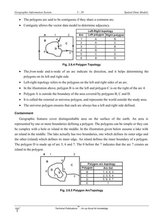 Geographic Information System 2 - 20 Spatial Data Models
Technical Publications
TM
- An up thrust for knowledge
 The polygons are said to be contiguous if they share a common arc.
 Contiguity allows the vector data model to determine adjacency.
Fig. 2.6.4 Polygon Topology
 The from node and to node of an arc indicate its direction, and it helps determining the
polygons on its left and right side.
 Left-right topology refers to the polygons on the left and right sides of an arc.
 In the illustration above, polygon B is on the left and polygon C is on the right of the arc 4.
 Polygon A is outside the boundary of the area covered by polygons B, C and D.
 It is called the external or universe polygon, and represents the world outside the study area.
 The universe polygon ensures that each arc always has a left and right side defined.
Containment
Geographic features cover distinguishable area on the surface of the earth. An area is
represented by one or more boundaries defining a polygon. The polygons can be simple or they can
be complex with a hole or island in the middle. In the illustration given below assume a lake with
an island in the middle. The lake actually has two boundaries, one which defines its outer edge and
the other (island) which defines its inner edge. An island defines the inner boundary of a polygon.
The polygon D is made up of arc 5, 6 and 7. The 0 before the 7 indicates that the arc 7 creates an
island in the polygon.
Fig. 2.6.5 Polygon ArcTopology
 