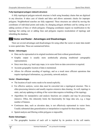Geographic Information System 2 - 22 Spatial Data Models
Technical Publications
TM
- An up thrust for knowledge
Fully topological polygon network structure
A fully topological polygon network structure is built using boundary chains that are digitized
in any direction. It takes care of islands and lakes and allows automatic checks for improper
polygons. Neighborhood searches are fully supported. These structures are edited by moving the
coordinates of individual points and nodes, by changing polygon attributes and by cutting out or
adding sections of lines or whole polygons. Changing coordinates require no modification to the
topology but cutting out or adding lines and polygons requires recalculation of topology and
rebuilding the database.
2.7 Vector and Raster - Advantages and Disadvantages
There are several advantages and disadvantages for using either the vector or raster data model
to store spatial data. These are summarized below.
Vector : Advantages
 Data can be represented at its original resolution and form without generalization.
 Graphic output is usually more aesthetically pleasing (traditional cartographic
representation);
 Since most data, e.g. hard copy maps, is in vector form no data conversion is required.
 Accurate geographic location of data is maintained.
 Allows for efficient encoding of topology, and as a result more efficient operations that
require topological information, e.g. proximity, network analysis.
Vector : Disadvantages
 The location of each vertex needs to be stored explicitly.
 For effective analysis, vector data must be converted into a topological structure. This is
often processing intensive and usually requires extensive data cleaning. As well, topology is
static, and any updating or editing of the vector data requires re-building of the topology.
 Algorithms for manipulative and analysis functions are complex and may be processing
intensive. Often, this inherently limits the functionality for large data sets, e.g. a large
number of features.
 Continuous data, such as elevation data, is not effectively represented in vector form.
Usually substantial data generalization or interpolation is required for these data layers.
 Spatial analysis and filtering within polygons is impossible.
Raster Advantages :
 The geographic location of each cell is implied by its position in the cell matrix.
 