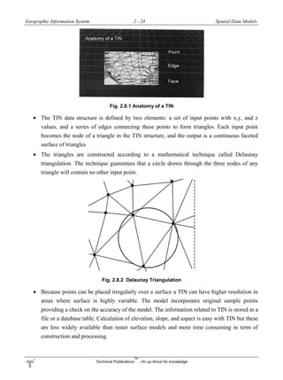 Geographic Information System 2 - 24 Spatial Data Models
Technical Publications
TM
- An up thrust for knowledge
Fig. 2.8.1 Anatomy of a TIN
 The TIN data structure is defined by two elements: a set of input points with x,y, and z
values, and a series of edges connecting these points to form triangles. Each input point
becomes the node of a triangle in the TIN structure, and the output is a continuous faceted
surface of triangles
 The triangles are constructed according to a mathematical technique called Delaunay
triangulation. The technique guarantees that a circle drawn through the three nodes of any
triangle will contain no other input point.
Fig. 2.8.2 Delaunay Triangulation
 Because points can be placed irregularly over a surface a TIN can have higher resolution in
areas where surface is highly variable. The model incorporates original sample points
providing a check on the accuracy of the model. The information related to TIN is stored in a
file or a database table. Calculation of elevation, slope, and aspect is easy with TIN but these
are less widely available than raster surface models and more time consuming in term of
construction and processing.
 
