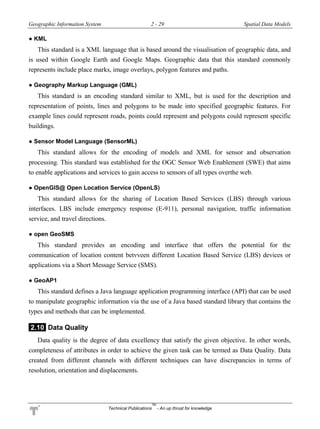 Geographic Information System 2 - 29 Spatial Data Models
Technical Publications
TM
- An up thrust for knowledge
● KML
This standard is a XML language that is based around the visualisation of geographic data, and
is used within Google Earth and Google Maps. Geographic data that this standard commonly
represents include place marks, image overlays, polygon features and paths.
● Geography Markup Language (GML)
This standard is an encoding standard similar to XML, but is used for the description and
representation of points, lines and polygons to be made into specified geographic features. For
example lines could represent roads, points could represent and polygons could represent specific
buildings.
● Sensor Model Language (SensorML)
This standard allows for the encoding of models and XML for sensor and observation
processing. This standard was established for the OGC Sensor Web Enablement (SWE) that aims
to enable applications and services to gain access to sensors of all types overthe web.
● OpenGlS@ Open Location Service (OpenLS)
This standard allows for the sharing of Location Based Services (LBS) through various
interfaces. LBS include emergency response (E-911), personal navigation, traffic information
service, and travel directions.
● open GeoSMS
This standard provides an encoding and interface that offers the potential for the
communication of location content betvveen different Location Based Service (LBS) devices or
applications via a Short Message Service (SMS).
● GeoAP1
This standard defines a Java language application programming interface (API) that can be used
to manipulate geographic information via the use of a Java based standard library that contains the
types and methods that can be implemented.
2.10 Data Quality
Data quality is the degree of data excellency that satisfy the given objective. In other words,
completeness of attributes in order to achieve the given task can be termed as Data Quality. Data
created from different channels with different techniques can have discrepancies in terms of
resolution, orientation and displacements.
 