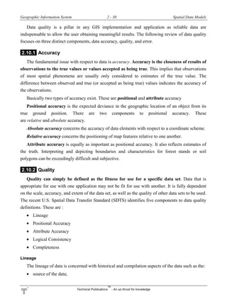Geographic Information System 2 - 30 Spatial Data Models
Technical Publications
TM
- An up thrust for knowledge
Data quality is a pillar in any GIS implementation and application as reliable data are
indispensable to allow the user obtaining meaningful results. The following review of data quality
focuses on three distinct components, data accuracy, quality, and error.
2.10.1 Accuracy
The fundamental issue with respect to data is accuracy. Accuracy is the closeness of results of
observations to the true values or values accepted as being true. This implies that observations
of most spatial phenomena are usually only considered to estimates of the true value. The
difference between observed and true (or accepted as being true) values indicates the accuracy of
the observations.
Basically two types of accuracy exist. These are positional and attribute accuracy
Positional accuracy is the expected deviance in the geographic location of an object from its
true ground position. There are two components to positional accuracy. These
are relative and absolute accuracy.
Absolute accuracy concerns the accuracy of data elements with respect to a coordinate scheme.
Relative accuracy concerns the positioning of map features relative to one another.
Attribute accuracy is equally as important as positional accuracy. It also reflects estimates of
the truth. Interpreting and depicting boundaries and characteristics for forest stands or soil
polygons can be exceedingly difficult and subjective.
2.10.2 Quality
Quality can simply be defined as the fitness for use for a specific data set. Data that is
appropriate for use with one application may not be fit for use with another. It is fully dependent
on the scale, accuracy, and extent of the data set, as well as the quality of other data sets to be used.
The recent U.S. Spatial Data Transfer Standard (SDTS) identifies five components to data quality
definitions. These are :
 Lineage
 Positional Accuracy
 Attribute Accuracy
 Logical Consistency
 Completeness
Lineage
The lineage of data is concerned with historical and compilation aspects of the data such as the:
 source of the data;
 