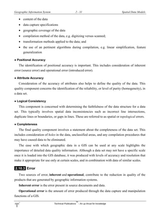 Geographic Information System 2 - 31 Spatial Data Models
Technical Publications
TM
- An up thrust for knowledge
 content of the data
 data capture specifications
 geographic coverage of the data
 compilation method of the data, e.g. digitizing versus scanned;
 transformation methods applied to the data; and
 the use of an pertinent algorithms during compilation, e.g. linear simplification, feature
generalization
● Positional Accuracy
The identification of positional accuracy is important. This includes consideration of inherent
error (source error) and operational error (introduced error).
● Attribute Accuracy
Consideration of the accuracy of attributes also helps to define the quality of the data. This
quality component concerns the identification of the reliability, or level of purity (homogeneity), in
a data set.
● Logical Consistency
This component is concerned with determining the faithfulness of the data structure for a data
set. This typically involves spatial data inconsistencies such as incorrect line intersections,
duplicate lines or boundaries, or gaps in lines. These are referred to as spatial or topological errors.
● Completeness
The final quality component involves a statement about the completeness of the data set. This
includes consideration of holes in the data, unclassified areas, and any compilation procedures that
may have caused data to be eliminated.
The ease with which geographic data in a GIS can be used at any scale highlights the
importance of detailed data quality information. Although a data set may not have a specific scale
once it is loaded into the GIS database, it was produced with levels of accuracy and resolution that
make it appropriate for use only at certain scales, and in combination with data of similar scales.
2.10.3 Error
Two sources of error, inherent and operational, contribute to the reduction in quality of the
products that are generated by geographic information systems.
Inherent error is the error present in source documents and data.
Operational error is the amount of error produced through the data capture and manipulation
functions of a GIS.
 