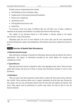 Geographic Information System 2 - 32 Spatial Data Models
Technical Publications
TM
- An up thrust for knowledge
Possible sources of operational errors include:
 Mis-labelling of areas on thematic maps;
 misplacement of horizontal (positional) boundaries;
 human error in digitizing
 classification error;.
 GIS algorithm inaccuracies; and
 human bias.
An awareness of the error status of different data sets will allow user to make a subjective
statement on the quality and reliability of a product derived from GIS processing.
The validity of any decisions based on a GIS product is directly related to the quality
and reliability rating of the product.
Depending upon the level of error inherent in the source data, and the error operationally
produced through data capture and manipulation, GIS products may possess significant amounts of
error.
2.10.4 Sources of Spatial Data Discrepancy
● DataInformationExchange:
Data information exchange is basically the information about the data provided by the client to
organization. The degree of information provided by the client defines the accuracy and
completeness of data.
● TypeandSource:
Data type and source must be evaluated in order to get appropriate data values. There are many
spatial data formats and each one of them is having some beneficiary elements as well as some
drawbacks.
● DataCapture:
There are many tools that incorporate manual skills to capture the data using various softwares
like ArcGIS. These softwares allows user to capture information from the base data. During this
data capture, the user may misinterpret features from the base data and captures the features with
errors. Data capture must be performed on a perfect scale where one must be able to view the
features distinctly.
 
