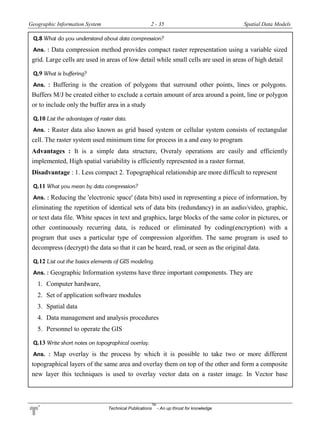 Geographic Information System 2 - 35 Spatial Data Models
Technical Publications
TM
- An up thrust for knowledge
Q.8 What do you understand about data compression?
Ans. : Data compression method provides compact raster representation using a variable sized
grid. Large cells are used in areas of low detail while small cells are used in areas of high detail
Q.9 What is buffering?
Ans. : Buffering is the creation of polygons that surround other points, lines or polygons.
Buffers M/J be created either to exclude a certain amount of area around a point, line or polygon
or to include only the buffer area in a study
Q.10 List the advantages of raster data.
Ans. : Raster data also known as grid based system or cellular system consists of rectangular
cell. The raster system used minimum time for process in a and easy to program
Advantages : It is a simple data structure, Overaly operations are easily and efficiently
implemented, High spatial variability is efficiently represented in a raster format.
Disadvantage : 1. Less compact 2. Topographical relationship are more difficult to represent
Q.11 What you mean by data compression?
Ans. : Reducing the 'electronic space' (data bits) used in representing a piece of information, by
eliminating the repetition of identical sets of data bits (redundancy) in an audio/video, graphic,
or text data file. White spaces in text and graphics, large blocks of the same color in pictures, or
other continuously recurring data, is reduced or eliminated by coding(encryption) with a
program that uses a particular type of compression algorithm. The same program is used to
decompress (decrypt) the data so that it can be heard, read, or seen as the original data.
Q.12 List out the basics elements of GIS modeling.
Ans. : Geographic Information systems have three important components. They are
1. Computer hardware,
2. Set of application software modules
3. Spatial data
4. Data management and analysis procedures
5. Personnel to operate the GIS
Q.13 Write short notes on topographical overlay.
Ans. : Map overlay is the process by which it is possible to take two or more different
topographical layers of the same area and overlay them on top of the other and form a composite
new layer this techniques is used to overlay vector data on a raster image. In Vector base
 