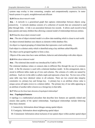 Geographic Information System 2 - 36 Spatial Data Models
Technical Publications
TM
- An up thrust for knowledge
systems map overlay is time consuming, complex and computationally expensive. In raster
based systems it is quick, straightforward and efficient
Q.14 Discuss about network model.
Ans. : A network is a generalized graph that captures relationships between objects using
connectivity. A network database consists of a collection of records that are connected to each
other through links. A link is an association between two records. It allows each record to have
many parents and many children thus allowing a natural model of relationships between entities.
Q.15 Describe about object oriented model.
Ans. : The aim of object oriented model is to allow data modeling which is closer to real world.
An object-oriented database uses objects as elements within database files.
An object is a logical grouping of related data that represents a real world entity.
Each object is a distinct entity which is identified using a key attribute called ObjectID.
The object can be grouped together to form a class.
Objects of the same class have same attributes, behavior and relationships with other objects
Q.16 Write about relational model.
Ans. : The relational data model was introduced by Codd in 1970.
The relational database relates or connects data in different files through the use of a common
field. A flat file structure is used with a relational database model. In this arrangement, data is
stored in different tables made up of rows and columns. The columns of a table are named by
attributes. Each row in the table is called a tuple and represents a basic fact. No two rows of the
same table may have identical values in all columns. There are two crucial data integrity
constraints viz. primary key and foreign key. A primary key is an attribute whose value is
unique across all tuples (rows) in a relation (table). The primary key of one table appearing as
an attribute of another table is known as a foreign key in that table.
Q.17 What are the three basic elements of topological relationships?
Ans. : Topological features
A topology is a mathematical procedure that describes how features are spatially related and
ensures data quality of the spatial relationships. Topological relationships include following
three basic elements:
I. Connectivity: Information about linkages among spatial objects
II. Contiguity: Information about neighbouring spatial object
III. Containment: Information about inclusion of one spatial object within another spatial object
 