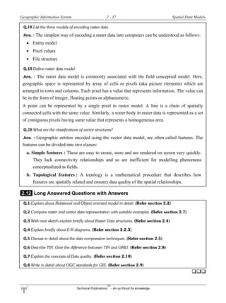 Geographic Information System 2 - 37 Spatial Data Models
Technical Publications
TM
- An up thrust for knowledge
Q.18 List the three models of encoding raster data.
Ans. : The simplest way of encoding a raster data into computers can be understood as follows:
 Entity model
 Pixel values
 File structure
Q.19 Define raster data model.
Ans. : The raster data model is commonly associated with the field conceptual model. Here,
geographic space is represented by array of cells or pixels (aka picture elements) which are
arranged in rows and columns. Each pixel has a value that represents information. The value can
be in the form of integer, floating points or alphanumeric.
A point can be represented by a single pixel in raster model. A line is a chain of spatially
connected cells with the same value. Similarly, a water body in raster data is represented as a set
of contiguous pixels having same value that represents a homogeneous area.
Q.20 What are the classifications of vector structures?
Ans. : Geographic entities encoded using the vector data model, are often called features. The
features can be divided into two classes:
a. Simple features : These are easy to create, store and are rendered on screen very quickly.
They lack connectivity relationships and so are inefficient for modelling phenomena
conceptualized as fields.
b. Topological features : A topology is a mathematical procedure that describes how
features are spatially related and ensures data quality of the spatial relationships.
2.12 Long Answered Questions with Answers
Q.1 Explain about Relational and Object oriented model in detail. (Refer section 2.2)
Q.2 Compare raster and vector data representation with suitable examples. (Refer section 2.7)
Q.3 With neat sketch explain briefly about Raster Data structures. (Refer section 2.4)
Q.4 Explain briefly about E-R diagrams. (Refer section 2.2.3)
Q.5 Discuss in detail about the data compression techniques. (Refer section 2.5)
Q.6 Describe TIN. Give the difference between TIN and GRID. (Refer section 2.8)
Q.7 Explain the concepts of Data quality. (Refer section 2.10)
Q.8 Write in detail about OGC standards for GIS. (Refer section 2.9)

 