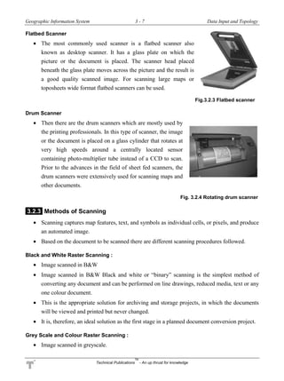 Geographic Information System 3 - 7 Data Input and Topology
Technical Publications
TM
- An up thrust for knowledge
Flatbed Scanner
 The most commonly used scanner is a flatbed scanner also
known as desktop scanner. It has a glass plate on which the
picture or the document is placed. The scanner head placed
beneath the glass plate moves across the picture and the result is
a good quality scanned image. For scanning large maps or
toposheets wide format flatbed scanners can be used.
Fig.3.2.3 Flatbed scanner
Drum Scanner
 Then there are the drum scanners which are mostly used by
the printing professionals. In this type of scanner, the image
or the document is placed on a glass cylinder that rotates at
very high speeds around a centrally located sensor
containing photo-multiplier tube instead of a CCD to scan.
Prior to the advances in the field of sheet fed scanners, the
drum scanners were extensively used for scanning maps and
other documents.
Fig. 3.2.4 Rotating drum scanner
3.2.3 Methods of Scanning
 Scanning captures map features, text, and symbols as individual cells, or pixels, and produce
an automated image.
 Based on the document to be scanned there are different scanning procedures followed.
Black and White Raster Scanning :
 Image scanned in B&W
 Image scanned in B&W Black and white or “binary” scanning is the simplest method of
converting any document and can be performed on line drawings, reduced media, text or any
one colour document.
 This is the appropriate solution for archiving and storage projects, in which the documents
will be viewed and printed but never changed.
 It is, therefore, an ideal solution as the first stage in a planned document conversion project.
Grey Scale and Colour Raster Scanning :
 Image scanned in greyscale.
 