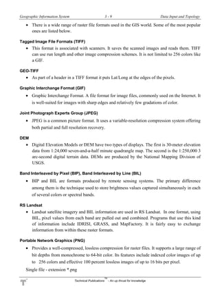 Geographic Information System 3 - 9 Data Input and Topology
Technical Publications
TM
- An up thrust for knowledge
 There is a wide range of raster file formats used in the GIS world. Some of the most popular
ones are listed below.
Tagged Image File Formats (TIFF)
 This format is associated with scanners. It saves the scanned images and reads them. TIFF
can use run length and other image compression schemes. It is not limited to 256 colors like
a GIF.
GEO-TIFF
 As part of a header in a TIFF format it puts Lat/Long at the edges of the pixels.
Graphic Interchange Format (GIF)
 Graphic Interchange Format. A file format for image files, commonly used on the Internet. It
is well-suited for images with sharp edges and relatively few gradations of color.
Joint Photograph Experts Group (JPEG)
 JPEG is a common picture format. It uses a variable-resolution compression system offering
both partial and full resolution recovery.
DEM
 Digital Elevation Models or DEM have two types of displays. The first is 30-meter elevation
data from 1:24,000 seven-and-a-half minute quadrangle map. The second is the 1:250,000 3
arc-second digital terrain data. DEMs are produced by the National Mapping Division of
USGS.
Band Interleaved by Pixel (BIP), Band Interleaved by Line (BIL)
 BIP and BIL are formats produced by remote sensing systems. The primary difference
among them is the technique used to store brightness values captured simultaneously in each
of several colors or spectral bands.
RS Landsat
 Landsat satellite imagery and BIL information are used in RS Landsat. In one format, using
BIL, pixel values from each band are pulled out and combined. Programs that use this kind
of information include IDRISI, GRASS, and MapFactory. It is fairly easy to exchange
information from within these raster formats.
Portable Network Graphics (PNG)
 Provides a well-compressed, lossless compression for raster files. It supports a large range of
bit depths from monochrome to 64-bit color. Its features include indexed color images of up
to 256 colors and effective 100 percent lossless images of up to 16 bits per pixel.
Single file - extension *.png
 