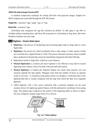 Geographic Information System 3 - 10 Data Input and Topology
Technical Publications
TM
- An up thrust for knowledge
JPEG File Interchange Format (JFIF)
A standard compression technique for storing full-color and grayscale images. Support for
JPEG compression is provided through the JFIF file format.
Single file - extension *.jpg, *.jpeg, *.jpc, or *.jpe
World file - extension *.jgw
ArcCatalog only recognizes the .jpg file extension by default. To add .jpeg or .jpe files to
ArcMap without renaming them, add those file extensions to ArcCatalog or drag those files from
Windows Explorer into your map.
3.4 Digitizer - Vector Data Input
 Digitizing is the process of interpreting and converting paper map or image data to vector
digital data.
 Digitizing is the process by which coordinates from a map, image, or other sources of data
are converted into a digital format in a GIS. This process becomes necessary when available
data is gathered in formats that cannot be immediately integrated with other GIS data.
 Digitization results in shape files, which are vector features.
 Manual digitization is a tedious job and if operator is not efficient it may lead to several
digitizing errors. Hence, it has to be done with most skill and caution.
 Manual digitizing is a tedious job. Operator fatigue (eye strain, back soreness, etc.) can
seriously degrade the data quality. Managers must limit the number of hours an operator
works at one time. A commonly used quality check is to produce a verification plot of the
digitized data that is visually compared with the map from which the data were originally
digitized.
 Tablet digitizers with a free cursor connected with a personal computer are the most
common device for digitizing spatial features with the plainmetric coordinates from analog
maps. The analog map is placed on the surface of the digitizing tablet as shown in figure.
The size of digitizer usually ranges from A3 to A0 size.
Fig. 3.4.1 Tablet digitizer
 